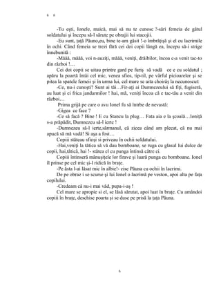 6
-Tu eşti, Ionele, maică, mai să nu te cunosc ?-sări femeia de gâtul
soldatului şi începu să-l sărute pe obrajii lui stacojii.
-Eu sunt, ţaţă Păuno,eu, bine te-am găsit !-o îmbrăţişă şi el cu lacrimile
în ochi. Când femeia se trezi fără cei doi copii lângă ea, începu să-i strige
înnebunită :
-Măăă, măăă, voi n-auziţi, măăă, veniţi, drăibilor, încoa c-a venit tac-to
din război !…
Cei doi copii se uitau printre gard pe furiş să vadă ce e cu soldatul ;
apăru la poartă întâi cel mic, venea sfios, tip-til, pe vârful picioarelor şi se
pitea la spatele femeii şi în urma lui, cel mare se uita choirâş la necunoscut:
-Ce, nu-i cunoşti? Sunt ai tăi…Fir-aţi ai Dumnezeului să fiţi, fugiseră,
au luat şi ei frica jandarmilor ! hai, mă, veniţi încoa că e tac-tău a venit din
război…
Prima grijă pe care o avu Ionel fu să întrbe de nevastă:
-Gigea ce face ?
-Ce să facă ? Bine ! E cu Stancu la plug… Fata aia e la şcoală…Ioniţă
s-a prăpădit, Dumnezeu să-l ierte !
-Dumnezeu să-l ierte,sărmanul, că zicea când am plecat, că nu mai
apucă să mă vadă! Si aşa a fost…
Copiii stăteau sfioşi si priveau în ochii soldatului.
-Hai,veniţi la tătica să vă dau bomboane, se ruga cu glasul lui dulce de
copii, hai,tătică, hai !- stătea el cu punga întinsă către ei.
Copiii întinseră mânuşiţele lor firave şi luară punga cu bomboane. Ionel
îl prinse pe cel mic şi-l ridică în braţe.
-Pe ăsta l-ai lăsat mic în albie!- zise Păuna cu ochii în lacrimi.
De pe obraz i se scurse şi lui Ionel o lacrimă pe veston, apoi alta pe faţa
copilului.
-Credeam că nu-i mai văd, pupa-i-aş !
Cel mare se apropie si el, se lăsă sărutat, apoi luat în braţe. Cu amândoi
copiii în braţe, deschise poarta şi se duse pe prisă la ţaţa Păuna.
6
6
 