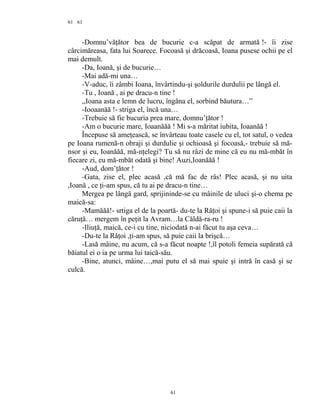 61
-Domnu’văţător bea de bucurie c-a scăpat de armată !- îi zise
cârcimăreasa, fata lui Soarece. Focoasă şi drăcoasă, Ioana pusese ochii pe el
mai demult.
-Da, Ioană, şi de bucurie…
-Mai adă-mi una…
-V-aduc, îi zâmbi Ioana, învârtindu-şi şoldurile durdulii pe lângă el.
-Tu , Ioană , ai pe dracu-n tine !
,,Ioana asta e lemn de lucru, îngâna el, sorbind băutura…”
-Iooaanăă !- striga el, încă una…
-Trebuie să fie bucuria prea mare, domnu’ţător !
-Am o bucurie mare, Ioaanăăă ! Mi s-a măritat iubita, Ioaanăă !
Începuse să ameţească, se învârteau toate casele cu el, tot satul, o vedea
pe Ioana rumenă-n obraji şi durdulie şi ochioasă şi focoasă,- trebuie să mă-
nsor şi eu, Ioanăăă, mă-nţelegi? Tu să nu râzi de mine că eu nu mă-mbăt în
fiecare zi, eu mă-mbăt odată şi bine! Auzi,Ioanăăă !
-Aud, dom’ţător !
-Gata, zise el, plec acasă ,că mă fac de râs! Plec acasă, şi nu uita
,Ioană , ce ţi-am spus, că tu ai pe dracu-n tine…
Mergea pe lângă gard, sprijininde-se cu mâinile de uluci şi-o chema pe
maică-sa:
-Mamăăă!- srtiga el de la poartă- du-te la Răţoi şi spune-i să puie caii la
căruţă… mergem în peţit la Avram…la Căldă-ra-ru !
-Iliuţă, maică, ce-i cu tine, niciodată n-ai făcut tu aşa ceva…
-Du-te la Răţoi ,ţi-am spus, să puie caii la brişcă…
-Lasă mâine, nu acum, că s-a făcut noapte !,îl potoli femeia supărată că
băiatul ei o ia pe urma lui taică-său.
-Bine, atunci, mâine…,mai putu el să mai spuie şi intră în casă şi se
culcă.
61
61
 