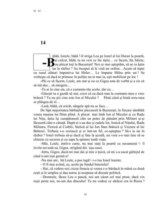 62
14
ăăăă, Ionele, băăă !-îl striga Leu pe Ionel al lui Duran la poartă,
stai culcat, băăă, tu nu vezi ce fac ăştia… ce facem, bă, băiete,
c-au plecat toţi la Bucureşti! Noi ce mai aşteptăm, să ne ia ăştia
iar în război ? Au început să le vină iar ordine…Acum să lupte
cu rusul alături împotriva lui Hitler… Le împarte Milea prin sat ! Se
vorbeşte că dacă te primesc în poliţie nu te mai ia, eşti mobilizat pe loc !
-Păi ce să facem, Leule, am stat şi eu cu Gigea asta de vorbă şi a zis că
să mă duc…să mergem…
-Tu ai la cine sta, că e cumnatu-tău acolo, dar eu…
-Găseşti tu o gazdă să stai, crezi că eu dacă stau la cumnatu-meu e vreo
brânză ? Tu nu ştii cine este Ion al Micului ? Până când şi biată soru-mea
se plângea de el…
-Lasă, băăă, că oricât, sângele apă nu se face…
De fapt majoritatea bărbaţilor plecaseră la Bucureşti, în fiecare sâmbătă
venea maşina lui Dinu plină. A plecat mai întâi Ion al Micului şi cu Radu
lui Niţu, ăştia îşi cumpăraseră câte un petec de pământ prin Militari şi-şi
făcuseră câte-o căsuţă. După ei s-au dus şi rudele lor, Ionică al Niţului, Radu
Militaru, Florică al Cioblii, Stelică al lui Ion Stan Stănică şi Viezure al lui
Brânzei. Trebuia s-o croiască şi ei într-un fel, ce-aşteptau ? Să-i ia iar în
război ? Ionel trebuia să-şi ducă şi fata la şcoală, nu voia s-o mai lase să se
chinuie cu secerea şi cu sapa la spinare toată viaţa.
-Măi, Leule, intră-n curte, nu mai staţi la poartă ca neoamenii !- îl
invita nevastă-sa, Gigea, strigând din uşa casei.
-Intru, Gigeo, dacă-mi mai dai şi mie o ţuică, că mi s-a uscat gâtlejul de
când n-am mai gustat-o!
-Nu mai are, bă Leule, a pus tagă!- i-o lua Ionel înainte.
- O fi mai având, ea, acolo pe fundul butoiului!
- Hai, că vedem noi,-zicea femeia şi venea c-o bărdacă în mână cu două
ceşti şi le umplea şi dau noroc şi-ncepeau să discute politică.
- Domnule, făcea Leu o pauză, noi am căzut cel mai prost, dacă vin
ruşii peste noi, ne-am dus dracului! Tu nu vedeai ce sărăcie era în Rusia ?
62
62
-B
 