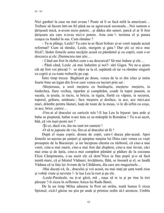 63
Nici garduri la case nu mai aveau ! Poate să li se facă milă la americani…
Trebuie să facem într-un fel până nu se agravează socoteala…Noi suntem o
ţărişoară mică, n-avem nicio putere…şi dădea din umeri, parcă el ar fi fost
ţărişoara aia care n-avea nici-o putere. Asta este !- termina el şi punea
ceaşca cu fundul în sus. Cum rămâne ?
- Tu te plângi, Leule? Tu care te-ai făcut bolnav şi-ai venit repede acasă
reformat? Cum să rămâie, Leule, mergem şi gata ! Dar ştii ce mi-e mie
frică?, lăsăm femeile astea necăjite acasă cu pământul şi cu copiii, cum s-or
descurca şi ele ,Dumnezeu mai ştie…
- Când am fost în război cum s-au descurcat? Să mai îndure şi ele…
- Până când, Leule ,să mai îndurăm şi noi?- sări Gigea. Nu ne-a ajuns
cât aţi fost voi plecaţi ?- se răţoi ea la el, supărată că iar va rămâne singură
cu copiii şi cu toate treburile pe cap.
Între timp trecea Baghiară pe drum, venea de la oi din izlaz şi imita
foarte bine un ţigan din Izvor care venea cu tuciuri prin sat :
-Meşteruuu, a sosit meşteru cu burduşelu, meşteru- meşteru, ia
tindechea, fiara vechea, riparăm şi cumpărăm, coade la topor punem, ia
sucala, ia ţesala, ia tuciu, ia briciu, ia tigaia, fiartă cu văpaia, ia securea,
toporul, grătaru, amânaru ; face meşteru şi desface, ia ace, ace mici,ace
mari, drâmbe pentru lăutari, luaţi de toate de la moşu, vi le dă ieftin cu coşu,
ia ace, brice ,carice…
-Fire-ai al dracului cu caricele tele !-îl lua Leu la înjurat- ţara arde şi
baba se pieptenă, habar n-are ăsta ce se-ntâmplă în România ! Tu n-ai auzit,
băă, că vin ruşii peste noi ?
- i ce, dacă vin, ăia nu sunt tot oameniȘ !
-O să te jupoaie de viu, fire-ai al dracului să fii !
După el ieşau copiii, droaia de copii, care-l ducea pân-acasă. Apoi
femeile se-aşezau pe şanţuri şi aşteptau maşina lui Dinu care venea cu veşti
proaspete de la Bucureşti. şi iar începeau chestia cu războiul, că cine-a mai
venit, cine-a mai murit, cine-a mai fost dat dispărut, cine-a mai înviat, căci
mai erau şi de ăştia, cine-a mai cumpărat pământ şi pădure de la cocoana
Eliza Câmpineanu, c-au auzit ele că dom’Nicu ia fata popii şi-o să facă
nuntă mare, că şi băiatul Vădanei, învăţătoru, făăă, se însoară şi el, se laudă
Vădana că ia fata lui Avram de la Căldăraru, ăla care are magazinele…
-Mai duceţi-vă, fa , dracului şi voi acasă, nu mai staţi pe şanţ toată ziua
şi vobiţi vrute şi nevrute !- le lua Leu la rost şi pe ele.
-Leule-Paraleule, nu ţi-ai găsit, mă , naşu să te ia şi pe tine la trei
păzeşte ?-îi zicea în zeflemea Anica lui Radu Banii.
De la un timp Milea adusese la Post un străin, toată lumea îi zicea
Spionul, cică-l găsise nu ştiu pe unde şi primise ordin să-l aresteze. Umbla
63
63
 