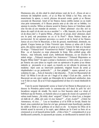 65
Dumnezeu ştie, că din când în când primea veşti de la el…Zicea că are o
misiune de îndeplinit acolo ; el şi cu Riţa lui Ghiţă a lui Nae, asta era
muncitoare la apaca, o curvă, plecase de-acasă coate- goale şi se făcuse
cocoană de Bucureşti. Ionel al lui Stancu Juncu umbla numai cu ea toată
ziua prin restaurante, el îi făcuse poezia asta şi de câte ori se îmbăta, i-o
spunea la ureche. Milea se dusese acasă la Stancu Juncu şi-l întrebase unde
este fie-său că are mandat de arestare. « Dom’ plutoner- zice ăla- să-l ia
dracu de copil că de mic nu m-a ascultat ! » « Bă, Juncule, să nu fie-n pod
că de dracu dai! »- îl speria Milea. ,,Puteţi să vă urcaţi, dom’ plutoner, dacă
era în pod, mă prezentam eu cu el la Post!”- făcea Stancu Juncu pe
nevinovatul. Şi tot spionul povestea c-a auzit el de la Ionel al lui Stancu
Juncu că ce-a fost în Bucureşti, a fost de groază, manifestaţii, domnule, nu
glumă. Curgea lumea pe Calea Victoriei spre Ateneu şi urlau cât îi ţinea
gura, din partea opusă venea alt grup şi-a ieşit o femeie în faţă şi-a început
să strige : “Trăiască Iosif Vissarionovici Stalin!” Lângă aia care striga era şi
Riţa cu al Juncului cu nişte plancarde în braţe. Din celălalt grup, altă
femeie, mai înfocată, tunsă scurt, îmbrăcată băieţeşte, cu un tricolor în
mână striga : ,,Trăiască mareşalul Ion Antonescu ! Trăiască Majestatea sa
Regele Mihai întâi!” Şi-apoi a urmat o încăierare ca între câini, şi-a văzut-o
pe femeia aia care ţinea cu regele cum au spintecat-o în patru şi-au rămas
mâinile şi picioarele ei şi capul, cu trunchi cu tot călcate în picioare de
mulţime. Apoi cum au intervenit jandarmii, trăgând focuri de armă şi
răspândindu-i ca pe potârnichi.” ,,A fost prăpăd! ”- repeta spionul şi se
scărpina în cap. ,, Ăsta al Juncului e dat dracului… Îl ştie tot Bucureştiul de
frică ! Şi Milea îi tot dă zor că- l bagă el la zdup ! Cică are ăla , acolo la
Bucureşti un om care-l apără, pe Gheorghe de la sindicatul setebeului, ăsta
s-ar fi dat cu ruşii. i şi-ar fi luat angajamentul că face el o nouă rânduială înȘ
ţară.”
Cam în aceste împrejurări sosise şi Ionel al lui Duran la Bucureşti şi se
dusese la Primăria patru-verde la cumnatu-său să-l ducă la şefii lui să-l
încadreze sergent de stradă. Nu mică i-a fost bucuria când s-a văzut el
îmbrăcat aşa de frumos, cu hainele alea şi cu şapca de ziceai că e general şi-l
saluta toată lumea: ,,Să trăiţi, dom’ sergent!” Când l-a văzut Leu, a început
să râdă de el: ,,Băă, ştii cum vă zice lumea?” ,,Cum ,Leule?” ,,Câinii lui
Antonescu, vă zice…” Leu se încadrase şi el la STB cu Ioviţă, fratele lui
Ionel, erau controlori pe linia lui cin’şpe, primiseră nişte bonificaţii, pachete
de zahăr şi făină şi se grăbeau să se ducă cu ele la maşina lui Dinu să le
trimită acasă la neveste şi la copii, apoi dădeau pe la Carul cu bere să se
cinstească şi ei că luaseră prima leafă. ,,Câte-o bere !”- comandaseră ei şi-şi
desfăcuseră centurile, le aşezaseră pe scaune, se desfăcuseră la nasturii de la
65
65
 
