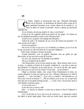 67
15
u Adina faptele se petrecuseră cam aşa : Părintele Gheorghe
venise de la biserică, se dezbrăcase de hainele sfinte, luase pe el
nişte pantaloni bazonaţi şi-un veston rămas de la armată şi se
suise în pătul să cureţe la porumb. Acolo o găsise pe preoteasă
supărată foc :
-Ce-ai ,femeie, de eşti aşa oţeţită, îţi dau o veste bună !
-Cum să nu fiu supărată când ne-au pierit iar trei gâşte ! Te chinui cu
ele, îţi mănâncă porumbul şi-apoi se duc Dumnezeului…
-Lasă-le şi tu, că poate vom câştiga din altă parte…
-Adică de unde ? În timpurile de azi, nu-ţi dă nimeni de pomană ! Ce
veste ziceai că-mi spui ?
-O să avem peţitori !
-Să nu-mi vii mie cu aşa ceva, te-i fi întânlit cu Vădana, şi ţi-o fi zis de
fi-său, am auzit că-i dă ocol fetei lui Avram din Căldăraru…
Între timp o strigase o femeie la poartă:
-Coană prioteaso, vezi că gâştele dumitale sunt pe gârlă, pe apa
Bucovului, le-am scos din coceni de la mine !
-Ce zice ,mă, femeia aia ?-âl întrebă ea pe bărbat.
-Du-te şi ia gâştele de pe gârlă !
-Ale Dunezeului, că nu se mai satură de apă…Bine femeie, bine că mi-
ai spus,- se adresă ea femeii de la poartă- credeam că s-au dus şi astea pe
apa sâmbetei !-îi răspunse ea de acolo de sus. Ai, mă că mă duc, dar spune-
mi vestea aia a ta care zici că e bună ! Că de rele… m-am săturat !
-După ce terminai slujba, vine coana Eliza Câmpineanu la mine, îşi
scoate mănuşile, le pune pe masă şi-mi zice :,,Părinte, dumneata ai o fată la
normală…”, ,,Am, cocoană !”, ,,N-ai vrea s-o măriţi ?- mă întreabă ea- că
Nicu meu vrea să se însoare !”, ,,Păi să vorbesc şi eu cu ea- zic- şi-apoi fata
mea mai are un an până termină şcoala…” ,, Lasă !-zice- că acu trece anul şi
vine Paştele şi punem nunta…”
-A zis ea aşa ceva ?
-Cum mă vezi şi cum te văd!
-Dar… ce facem cu nebuna c-o ţine una şi bună cu Ilie-al Vădanei?-o
întrebă popa.
-Las’ că mă duc eu la ea, am eu ac de cojocul ei… şi preuteasa coborî
din pătul şi plecă după gâşte. Puse ochii pe toată lunca, apoi pe castelul
67
67
C
 