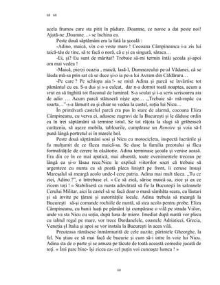 68
acela frumos care sta pitit în pădure. Doamne, ce noroc a dat peste noi!
Ajută-ne ,Doamne…- se închina ea.
Peste două săptămâni era la fată la şcoală :
-Adino, maică, vin c-o veste mare ! Cocoana Câmpineanca i-a zis lui
taică-tău de tine, să te facă o noră, că e şi ea singură, săraca…
-Ei, şi? Eu sunt de măritat? Trebuie să-mi termin întâi şcoala şi-apoi
om mai vedea !
-Maică, pierzi ocazia , maică, lasă-l, Dumnezeului pe-al Vădanei, că se
lăuda mă-sa prin sat că se duce şi-o ia pe-a lui Avram din Căldăraru…
-Pe care ? Pe schiopa aia !- se miră Adina şi parcă se învârtise tot
pământul cu ea. S-a dus şi s-a culcat, dar n-a dormit toată noaptea, acum a
vrut ea să înghită tot flaconul de luminal. S-a sculat şi i-a scris scrisoarea aia
de adio … Acum parcă stătuseră nişte ape… ,,Trebuie să- mă-mpăc cu
soarta…”-s-a lămurit ea şi chiar se vedea la castel, soţia lui Nicu…
În primăvară castelul parcă era pus în stare de alarmă, cocoana Eliza
Câmpineanu, cu verva ei, adusese zugravi de la Bucureşti şi le dăduse ordin
ca în trei săptămâni să termine totul. Se tot răţoia la slugi să grăbească
curăţenia, să aşeze mobila, tablourile, cumpărase un Renoire şi voia să-l
pună lângă portretul ei în marele hol.
Peste două săptămâni sosi şi Nicu cu motocicleta, inspectă lucrările şi
fu mulţumit de ce făcea maică-sa. Se duse la familia preotului şi făcu
formalităţile de cerere în căsătorie. Adina terminase şcoala şi venise acasă.
Era din ce în ce mai apatică, mai absentă, toate evenimentele treceau pe
lângă ea şi-o lăsau rece.Nicu le explică viitorilor socri că trebuie să
urgenteze cu nunta ca să poată pleca liniştit pe front, îi ceruse însuşi
Mareşalul să meargă acolo unde-l cere patria. Adina mai mult tăcea. ,,Tu ce
zici, Adino ?”, o întrebase el. « Ce să zică, sărise maică-sa, zice şi ea ce
zicem toţi ! » Stabiliseră ca nunta adevărată să fie la Bucureşti în saloanele
Cerului Militar, aici la castel să se facă doar o masă sâmbăta seara, cu lăutari
şi să invite pe ţărani şi autorităţile locale. Adina trebuia să meargă la
Bucureşti să-şi comande rochiile de nuntă, să stea acolo pentru probe. Eliza
Câmpineanu, cu banii luaţi pe pământ îşi cumpărase o vilă pe strada Viilor,
unde va sta Nicu cu soţia, după luna de miere. Imediat după nuntă vor pleca
cu iahtul regal pe mare, vor trece Dardanelele, coastele Adriaticei, Grecia,
Veneţia şI Italia şi apoi se vor instala la Bucureşti în acea vilă.
Preuteasa rămăsese înmărmurită de cele auzite, părintele Gheorghe, la
fel. Nu ştiau ce să mai facă de bucurie şi cum să-i intre în voie lui Nicu.
Adina sta de o parte şi se amuza pe tăcute de toată această comedie jucată de
toţi. « Îmi pare bine- îşi zicea ea- cel puţin voi cunoaşte lumea ! »
68
68
 