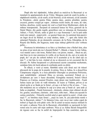 69
După alte trei săptămâni, Adina plecă cu maică-sa la Bucureşti şi se
instalară în apartamentele de pe Viilor. Mergeau seară de seară la probe, o
năpădiseră rochiile, că de seară, că de biserică, că de mireasă, că de cununie
la Primăreie…altele pentru Palat, pentru dans…pentru plimbări, pentru
excursii, pentru voiajul pe vapor…trebuiau rochii multe, de soare, de vânt,
închise, deschise, rochii uşoare de voal s-o bată briza Mediteranei, altele de
mătase transparentă…Începură să cunoască lumea lui Nicu, generali de la
Statul Major, din garda regală, generălese care se minunau de frumuseţea
Adinei, « Vaiii, Nicule, unde ai găsit tu o aşa frumuseţe ?, tot la ţară unde
totul este natural…nepervertit…ce gusturi bune are, în carminul ăsta parcă-i
un înger de-al lui Rafael, ce corp sănătos, tânăr…” ; apoi alte femei din
anturajul Palatului, de pe domeniile coroanei, de la Periş, Gherghiţa, de la
Ruşetu din Brăila, din Segarcea, toate nişte mătuşi gârbovite care vorbeau
peltic…
Preoteasa în intimitatea ei cu fata o şi întrebase cine e Rafael ăsta, alea
nu ştiau că pe taică-său nu-l cheamă Rafael ? ,,Mamă, o luase la rost Adina,
vezi matale cum o dai tronc, Rafael ăsta e un pictor, mamă… Dacă nu ştii,
mai bine nu te mai amesteca în vorbă, că ne facem de râs, eşti şi tu soţie de
popă, de ! un pic de cultură trebuie să fi acumulat şi tu de când eşti cu
tata !”- o luă fata la rost, văzând că nu se descurcă cu tot coconetul ăla în
discuţii. Pe Adina începuseră s-o plictisească aceste cunoştinţe nechemate,
semănau între ele încât adesea le confunda unele cu altele.
În sfârşit, a venit şi nunta. Sâmbătă seara cele două zeci de trăsuri
plecaseră de la popa de la poartă, în prima, Nicu şi Adina, în a doua,Eliza
Câmpineanu singură, în a treia părintele Gheorghe cu preuteasa Polixenia,
apoi notabilităţile : primarul Dinu cu nevasta, secretarul Trâncă cu o
învăţătoare pe care o luase decurând, Giongărău morarul, boierii Ghică
Popescu cu Catrina, neamul Perşilor, nişte ţărani mai înzdrăveniţi…Toată
lumea ieşise pe Linie să vadă minunea. Şi ieşise şi Vădana, privea şi ea
alaiul acela şi se lăuda pe la femei ,,că aşa o să facă şi Ilie al meu…” Leu,
din mulţimea aia se scărpina în cap şi-o ţinea una şi bună că ţara arde şi
baba se piaptănă…Nuntă boierească , domnule, cântau nişte alămuri de-ale
lor, goarne, saxofoane, clarinete , tobe mici, tobe mari…Masa era aşezată în
curtea castelului…Trăsurile ocoliră satul şi apoi opriră la castel. ,,Unde erau
naşii ?”, se întrebau nişte femei ; ,,naşii nu sunt, fa ,aici,adevărata nuntă o
fac la Bucureşti, mâine !”,-le lămurea Lina, care nu-şi mai vedea capul de
treburi şi fugea de colo până- colo. De la castel se-auzea muzica militară în
tot satul, o adusese Nicu de la Bucureşti, oficialităţile se aşezaseră în hol,
restul erau în curte sub nişte umbrare. Nicu şi cu Adina făcură fotografiile
de rigoare care se fac în astfel de împrejurări în faţa castelului, apoi se
69
69
 