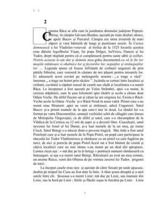 7
2
omuna Râca se afla cam la jumătatea drumului judeţean Popeşti-
Miroşi, în câmpia Găvanu-Burdea, aşezată pe nişte dealuri sărace,
pe apele Bucov şi Purcarul. Câmpia era iarna troienită de mari
zăpezi şi vara bântuită de lungi şi pustiioare secete. În Cartea
domnească a lui Vladislav-voievod al treilea de la 1525 locurile acestea
erau dăruite logofătului Vişan, lui popa Drăgoi, luiVoicu, Oancei şi lui
Tudor, drept răsplată pentru că ei cumpăraseră pentru oaste săbii şi coifuri.
Pentru aceasta le-am dat şi domnia mea-grăia documentul-ca să le fie lor
moşiile stătătoare si ohabnice lor şi feciorilor lor, nepoţilor şi strănepoţilor
lor … Legenda spune că fusese înfiinţată de ciobanii ungureni de prin
părţile Sibiului, care veniseră în căutare de noi păşuni pentru mioarele lor.
Ei aduseseră acest cuvânt pe meleagurile noastre : ,, a trage o râcă“
însemna ,, a trage un hotart prin râcâire ”. Iscându-se certuri între localnici şi
ciobani, cuvântul a căpătat sensul de ceartă sau sfadă şi localitatea s-a numit
Râca. La începuturi a fost aşezată pe Valea Strâmbei, apoi s-a mutat, la
cererea stăpânirii, cam la şase kilometri spre răsărit şi acolo a rămas doar
Odaia Veche. De altfel fiecare sat şi cătun îşi are originea lui. Exista o Râcă-
Veche acolo la Odaia -Veche şi o Râcă-Nouă în noua vatră. Primii care s-au
mutat erau Moştenii ,apoi au venit şi străinaşii, adică Ungurenii. Satul
Bucov şi-a primit numele de la apa care-l taie în două. La rândul lui s-a
format pe vatra Diaconestilor, urmaşii vechiului schit de călugări care ţineau
de Mitropolia Târgoviştei, ca de altfel şi satul, care s-a răscumpărat de la
Vlădica de la Cernica cu 12 mii de aspri şi a devenit liber. Ciuculeştii, satul
nevestei lui Ionel al lui Duran, şi-a luat numele de la un moş, pe nume
Ciucă. Satul Betegi s-a născut dintr-o poveste tragică. Mai întâi a fost satul
Pistoleşti care şi-a luat numele de la Popa Pistol, un popă care participase la
răscoala lui Tudor Vladimirescu şi rămăsese cu un pistol cu care fugărise pe
turci, de aici şi porecla de popa Pistol.Acest sat a fost bântuit de ciumă şi
câţiva localnici care au mai rămas s-au mutat pe un deal din apropiere.
Lumea zicea aşa : « mă duc pe la ăi betegi » pentrucă oamenii rămăseseră cu
beteşuguri. şi aşa s-a numit satul Betegi. Răiculeştii au avut un moş comun,
un anume Raicu, venit din Oltenia de pe vremea zaverei lui Tudor, prigonit
de turci.
La început casele erau rare şi aşezate de către fiecare pe unde apucase,
deabia pe timpul lui Cuza au fost date la linie. A tăiat şosea dreaptă şi a unit
satele între ele. Şoseaua s-a numit Linie: mă duc pe Linie, sau mamaie din
Linie, sau la horă pe Linie ; fetele şi flăcăii ieşau la furcărie pe Linie . Linia
7
7
C
 