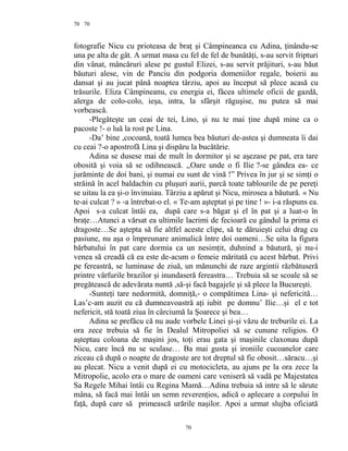 70
fotografie Nicu cu prioteasa de braţ şi Câmpineanca cu Adina, ţinându-se
una pe alta de gât. A urmat masa cu fel de fel de bunătăţi, s-au servit fripturi
din vânat, mâncăruri alese pe gustul Elizei, s-au servit prăjituri, s-au băut
băuturi alese, vin de Panciu din podgoria domeniilor regale, boierii au
dansat şi au jucat până noaptea târziu, apoi au început să plece acasă cu
trăsurile. Eliza Câmpineanu, cu energia ei, făcea ultimele oficii de gazdă,
alerga de colo-colo, ieşa, intra, la sfârşit răguşise, nu putea să mai
vorbească.
-Plegăteşte un ceai de tei, Lino, şi nu te mai ţine după mine ca o
pacoste !- o luă la rost pe Lina.
-Da’ bine ,cocoană, toată lumea bea băuturi de-astea şi dumneata îi dai
cu ceai ?-o apostrofă Lina şi dispăru la bucătărie.
Adina se dusese mai de mult în dormitor şi se aşezase pe pat, era tare
obosită şi voia să se odihnească. ,,Oare unde o fi Ilie ?-se gândea ea- ce
jurăminte de doi bani, şi numai eu sunt de vină !” Privea în jur şi se simţi o
străină în acel baldachin cu pluşuri aurii, parcă toate tablourile de pe pereţi
se uitau la ea şi-o învinuiau. Târziu a apărut şi Nicu, mirosea a băutură. « Nu
te-ai culcat ? » -a întrebat-o el. « Te-am aşteptat şi pe tine ! »- i-a răspuns ea.
Apoi s-a culcat întâi ea, după care s-a băgat şi el în pat şi a luat-o în
braţe…Atunci a vărsat ea ultimile lacrimi de fecioară cu gândul la prima ei
dragoste…Se aştepta să fie altfel aceste clipe, să te dăruieşti celui drag cu
pasiune, nu aşa o împreunare animalică între doi oameni…Se uita la figura
bărbatului în pat care dormia ca un nesimţit, duhnind a băutură, şi nu-i
venea să creadă că ea este de-acum o femeie măritată cu acest bărbat. Privi
pe fereastră, se luminase de ziuă, un mănunchi de raze argintii răzbătuseră
printre vârfurile brazilor şi inundaseră fereastra… Trebuia să se scoale să se
pregătească de adevărata nuntă ,să-şi facă bagajele şi să plece la Bucureşti.
-Sunteţi tare nedormită, domniţă,- o compătimea Lina- şi nefericită…
Las’c-am auzit eu că dumneavoastră aţi iubit pe domnu’ Ilie…şi el e tot
nefericit, stă toată ziua în cârciumă la Şoarece şi bea…
Adina se prefăcu că nu aude vorbele Linei şi-şi văzu de treburile ei. La
ora zece trebuia să fie în Dealul Mitropoliei să se cunune religios. O
aşteptau coloana de maşini jos, toţi erau gata şi maşinile claxonau după
Nicu, care încă nu se sculase… Ba mai gusta şi ironiile cucoanelor care
ziceau că după o noapte de dragoste are tot dreptul să fie obosit…săracu…şi
au plecat. Nicu a venit după ei cu motocicleta, au ajuns pe la ora zece la
Mitropolie, acolo era o mare de oameni care veniseră să vadă pe Majestatea
Sa Regele Mihai întâi cu Regina Mamă…Adina trebuia să intre să le sărute
mâna, să facă mai întâi un semn reverenţios, adică o aplecare a corpului în
faţă, după care să primească urările naşilor. Apoi a urmat slujba oficiată
70
70
 