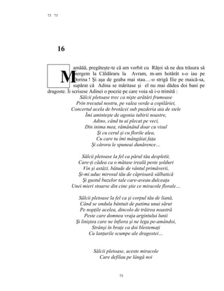 73
16
amăăă, pregăteşte-te că am vorbit cu Răţoi să ne dea trăsura să
mergem la Căldăraru la Avram, m-am hotărât s-o iau pe
Dorina ! Şi aşa de geaba mai stau…-o strigă Ilie pe maică-sa,
supărat că Adina se măritase şi el nu mai dădea doi bani pe
dragoste. Îi scrisese Adinei o poezie pe care voia să i-o trimită :
Sălcii pletoase trec ca nişte arătări frumoase
Prin trecutul nostru, pe valea verde a copilăriei,
Concertul acela de brotăcei sub puzderia aia de stele
Îmi aminteşte de agonia iubirii noastre,
Adino, când tu ai plecat pe veci,
Din inima mea, rămânând doar cu visul
Şi cu cerul şi cu florile alea,
Cu care tu îmi mângâiai faţa
Şi cărora le spuneai dunărence…
Sălcii pletoase la fel ca părul tău despletit,
Care-ţi cădea ca o mătase ireală peste şolduri
Vin şi astăzi, bătude de vântul primăverii,
Şi-mi aduc mirosul tău de căprioară sălbatică
Şi gustul buzelor tale care-aveau dulceaţa
Unei mieri stoarse din cine ştie ce miracole florale…
Sălcii pletoase la fel ca şi corpul tău de liană,
Când se ondula bântuit de patima unui sărut
Pe nopţile acelea, dincolo de trăirea noastră
Peste care domnea vraja argintului lunii
Şi liniştea care ne înfiora şi ne lega pe-amândoi,
Strânşi în braţe ca doi blestemaţi
Cu lanţurile scumpe ale dragostei…
Sălcii pletoase, aceste miracole
Care defilau pe lângă noi
73
73
M
 