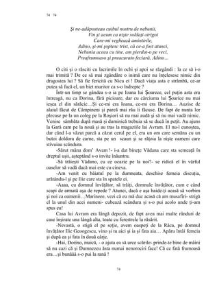 74
Şi ne-adăposteau cuibul nostru de nebunii,
Vin şi acum ca nişte soldaţi-strigoi
Care-mi veghează amintirile,
Adino, şi-mi şoptesc trist, că ce-a fost atunci,
Nebunia aceea cu tine, am pierdut-o pe veci,
Preafrumoaso şi preacurato feciară, Adino…
O citi şi o răsciti cu lacrimile în ochi şi apoi se răzgândi : la ce să i-o
mai trimită ? De ce să mai zgândăre o inimă care nu înţelesese nimic din
dragostea lui ? Să fie fericită cu Nicu ei ! Dacă viaţa asta e strâmbă, ce-ar
putea să facă el, un biet muritor ca s-o îndrepte ?
Într-un timp se gândea s-o ia pe Ioana lui oarece, cel puţin asta eraȘ
întreagă, nu ca Dorina, fără picioare, dar cu cârciuma lui oarice nu maiȘ
ieşea el din sărăcie…Şi ce-mi era Ioana, ce-mi era Dorina… Auzise de
alaiul făcut de Câmpineni şi parcă mai rău îi făcuse. De fapt de nunta lor
plecase pe la un coleg pe la Roşiori să nu mai audă şi să nu mai vadă nimic.
Venise sâmbăta după masă şi duminică trebuia să se ducă în peţit. Au ajuns
la Gară cam pe la nouă şi au tras la magaziile lai Avram. El nu-l cunoştea,
dar când l-a văzut parcă a căzut cerul pe el, era un om care semăna cu un
butoi doldora de carne, sta pe un scaun şi se răţoia la nişte oameni care
stivuiau scândura.
-Sărut mâna dom’ Avam !- i-a dat bineţe Vădana care sta semeaţă în
dreptul uşii, aşteptând s-o invite înăuntru.
-Să trăieşti Vădano, cu ce ocazie pe la noi?- se ridică el în vârful
oaselor să vadă dacă mai este cu cineva.
-Am venit cu băiatul pe la dumneata, deschise femeia discuţia,
arătându-l şi pe Ilie care sta în spatele ei.
-Aaaa, cu domnul învăţător, să trăiţi, domnule învăţător, cum e când
scapi de armată aşa de repede ? Atunci, dacă e aşa haide-ţi acasă să vorbim
şi noi ca oamenii…Marineee, vezi că eu mă duc acasă că am musafiri- strigă
el la unul din acei oameni- cubează scândura şi s-o pui acolo unde ţi-am
spus eu!
Casa lui Avram era lângă depozit, de fapt avea mai multe rânduri de
case înşirate una lângă alta, toate cu ferestrele la răsărit.
-Nevastă, o stigă el pe soţie, avem oaspeţi de la Râca, pe domnul
învăţător Ilie Geoogescu, vino şi tu aici şi ia şi fata aia… Apăru întâi femeia
şi după ea şi fata în două cârje.
-Hai, Dorino, maică, - o ajuta ea să urce scările- prinde-te bine de mâini
să nu cazi că şi Dumnezeu ăsta numai nenorociri face! Că ce fată frumoasă
era…şi bunăăă s-o pui la rană !
74
74
 