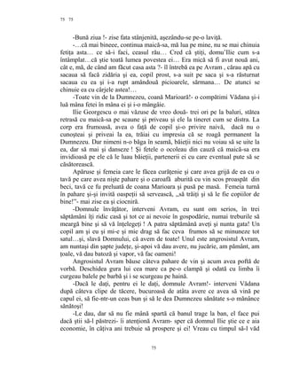 75
-Bună ziua !- zise fata stânjenită, aşezându-se pe-o laviţă.
-…că mai bineee, continua maică-sa, mă lua pe mine, nu se mai chinuia
fetiţa asta… ce să-i faci, ceasul rău… Cred că ştiţi, domu’Ilie cum s-a
întâmplat…că ştie toată lumea povestea ei… Era mică să fi avut nouă ani,
cât e, mă, de când am făcut casa asta ?- îl întrebă ea pe Avram , cărau apă cu
sacaua să facă zidăria şi ea, copil prost, s-a suit pe saca şi s-a răsturnat
sacaua cu ea şi i-a rupt amândouă picioarele, sărmana… De atunci se
chinuie ea cu cârjele astea!…
-Toate vin de la Dumnezeu, coană Marioară!- o compătimi Vădana şi-i
luă mâna fetei în mâna ei şi i-o mângâie.
Ilie Georgescu o mai văzuse de vreo două- trei ori pe la baluri, stătea
retrasă cu maică-sa pe scaune şi priveau şi ele la tineret cum se distra. La
corp era frumoasă, avea o faţă de copil şi-o privire naivă, dacă nu o
cunoşteai şi priveai la ea, trăiai cu impresia că se roagă permanent la
Dumnezeu. Dar nimeni n-o băga în seamă, băieţii nici nu voiau să se uite la
ea, dar să mai şi danseze ! Şi fetele o ocoleau din cauză că maică-sa era
invidioasă pe ele că le luau băieţii, partenerii ei cu care eventual pute să se
căsătorească.
Apăruse şi femeia care le făcea curăţenie şi care avea grijă de ea cu o
tavă pe care avea nişte pahare şi o caroafă aburită cu vin scos proaspăt din
beci, tavă ce fu preluată de coana Marioara şi pusă pe masă. Femeia turnă
în pahare şi-şi invită oaspeţii să servească, ,,să trăiţi şi să le fie copiilor de
bine!”- mai zise ea şi ciocniră.
-Domnule învăţător, interveni Avram, eu sunt om serios, în trei
săptămâni îţi ridic casă şi tot ce ai nevoie în gospodărie, numai treburile să
meargă bine şi să vă înţelegeţi ! A patra săptămână aveţi şi nunta gata! Un
copil am şi eu şi mi-e şi mie drag să fac ceva frumos să se minuneze tot
satul…şi, slavă Domnului, că avem de toate! Unul este angrosistul Avram,
am nuntaşi din şapte judeţe, şi-apoi vă dau avere, nu jucărie, am pământ, am
ţoale, vă dau batoză şi vapor, vă fac oameni!
Angrosistul Avram băuse câteva pahare de vin şi acum avea poftă de
vorbă. Deschidea gura lui cea mare ca pe-o clampă şi odată cu limba îi
curgeau balele pe barbă şi i se scurgeau pe haină.
-Dacă le daţi, pentru ei le daţi, domnule Avram!- interveni Vădana
după câteva clipe de tăcere, bucuroasă de atâta avere ce avea să vină pe
capul ei, să fie-ntr-un ceas bun şi să le dea Dumnezeu sănătate s-o mănânce
sănătoşi!
-Le dau, dar să nu fie mână spartă că banul trage la ban, el face pui
dacă ştii să-l păstrezi- îi atenţionă Avram- sper că domnul Ilie ştie ce e aia
economie, în câţiva ani trebuie să prospere şi ei! Vreau cu timpul să-l văd
75
75
 