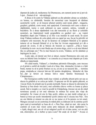 76
deputat de judeţ că, mulţumesc lui Dumnezeu, am oameni peste tot şi pot să-
l ajut…Numai el să mă-nţeleagă…
A doua zi în curte la Vădana apărură ca din pământ căruţe cu scânduri,
cu lemne, cu cărămidă, însoţite de meseriaşi care începură să dărâme
acareturile vechi şi să traseze planuri pentru casă nouă, pătul , magazie,
grajduri, grădină, curte nouă, mai spaţioasă. Construcţia noii case a durat o
săptămână, ieşise o casă arătoasă cu şase camere, antreu, verandă şi
bucătărie. În a doua săptămână i-au dat tencuiala şi au făcut şi celelalte
acareturi, au împrejmuit toată gospodăria cu garduri noi , au vopsit
tâmplăria după care Vădana şi cu Ilie s-au instalat în casă nouă. În acest
timp Vădana umbase de colo până colo cu capul pe sus, ba pe la prăvălii să
cumpere cele necesare, ba pe la Şoarece să cumpere băutură şi le spunea
tuturor că se însoară băiatul ei şi ia fata lui Avram angrosistul şi-i dă o
groază de avere, îi dă şi batoza de treierat cu vaporul…,,Făă,-o luase
Lisăndriţa la rost- nu te mai lăuda aşa că urma alege, crezi c-o să stea băiatul
tău cu şchioapa aia ? Nu te mai bucura la avere, Vădano, să fie sănătate şi
înţelegere în casă…”
-Lasă, ţaţo, că destul am fost şi săraci, numai Dumnezeu ştie cum am
scos eu băiatul ăsta învăţător !- se consola ea şi trecea mai departe pe Linie
dându-şi importanţă.
-Pe când nunta, Vădano?, o întrebase părintele Gheorghe, care trecuse
şi el printr-o astfel de treabă. Lasă că e bine, fata domnului Avram e o fată
bună, numai tu să te porţi frumos cu ea, că are şi ea necazul ăla…- termina
popa, simţindu-se vinovat într-un fel pentru despărţirea băiatului de fata
lui…dar şi fericit că intrase într-o mare familie boierească la
Câmpineanca…
Ilie Georgescu umba toată ziua visând, se plimba absent prin sat sau se
ducea în grădină şi se culca pe iarbă ; îl apucase un fel de apatie plăcută, se
visa pe front, în armată sau la şcoala normală. Seara se ducea la cârciuma lui
Şoarece şi bea două- trei ţuici, mai schimba câteva vorbe cu Ioana şi pleca
acasă. Într-o noapte s-a visat la şcoală la Câmpulung, trecuse un an de când
terminase şcoala şi tot mai stăruiau în mintea lui scene din viaţa de
normalist. Se visase că era în faţa şcolii, stătea cu mai mulţi colegi pe o
bancă şi trece pe acolo intendentul şcolii căruia toţi îi ziceau nea Nae . Era
un om bătrân şi nimeni nu ştia de ce nu ieşise şi el la pensie ca tot omul.
Mergea cocoşat cu un castronaş în mână plin cu mâncare de la cantina şcolii
spre casă şi normaliştii se luau de el. « Nea Nae, când ne mai dai carne la
cantină că n-am mai văzut carne prin mâncare de două săptămâni ? ».
« Apăi, dragii mei, am să vă tai măgarul şcolii să vă dau carne, voi nu ştiţi
mă, afurisiţilor, că e război şi ţara n-are? De unde să vă dea? “ Aveau ei
76
76
 