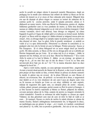 77
acolo la şcoală un măgar căruia îi puseseră numele Macarenco, după un
pedagog rus la modă care strânsese toţi orfanii de război şi făcea un fel de
colonii de muncă cu ei şi zicea că face educaţie prin muncă. Măgarul ăsta
era aşa de deştept că pleca singur cu sacaua cu resturi de mâncare de la
cantina şcolii la cocina porcilor, unde îl aştepta porcarul, căruia ei îi
dăduseră un nume istoric, Atila sau Biciul lui Dumnezeu, pentru că depăşa
înălţimea gardurilor cam cu vreo jumătate de metru. şi Atila ăsta descărca
sacaua şi-i dădea drumul măgarului ca să vină să ia al doilea transport. Când
veneau vacanţile, elevii mai drăcoşi, luau droaga cu măgarul, îşi cărau
bagajele la gară şi-l legau de stâlpii gării şi ei plecau cu trenul acasă. Şefului
de gară i se făcea milă de măgar şi-i dădea drumul şi măgarul trecea prin tot
oraşul , trist, cu droaga după el şi aştepta supus la poarta şcolii ca cineva să-i
dea drumul să intre. Aşa l-a găsit Atila la poartă, nemâncat şi amărât ca
vaide el şi i-a spus dirtectorului. Directorul i-a chemat la cancelarie şi i-a
pedepsit câte trei zile la fermă să care la bălegar. Printre proscrişi fusese şi
Ilie Geogescu. Şi ei cărau bălegarul tot cu acest măgar docil pe loturile
şcolii. De data aceasta, se făcea că Ilie era cu droaga prin sat şi-o plimba pe
Dorina înţoponată aşa pe Linie. Şi se uitau toţi la ei şi strigau : ,,băăă, te
spunem noi lui Atilaaa, să vezi ce-ţi face Biciul lui Dumnezeu !” Şi-a venit
Atila în somn şi l-a luat la bătaie, îi dădea cu un ciomag pe spinare şi
striga la el, ,,să nu mai faci aşa că dai de dracu ! Ce-ai tu cu fata asta
nevinovată de-ţi baţi joc de ea ? Ai ? Te ia mama dracului dacă nu duci
măgarul la locul lui…”
Apoi a venit nunta, repede, cu casa aproape neuscată bine ; angrosistul
Avram a tocmit două perechi de lăutari de la Roşiori, a dat zvon în satele de
prin prejur că face nuntă cu fata, a trimis băieţi cu plosca să cheme oamenii
la nuntă, le găsise naş un avocat de la plasa Slăveşti cu care făcuse el
afaceri, un averescan, bun de politică cu nevastă de-a doua, o unguroaică
mai tânără ca el cu vreo douăzeci de ani care-l juca pe degete cum vrea
ea. Şi treceau cu briştile pe Linie cu cai aleşi, căftăniţi cu zale argintii,
mânaţi de negustori din şapte sate, cu căruţele pline de zestre : macate,
velinţe, pături, preşuri, prosoape, perini cusute cu flori în arnici şi boangic, ii
şi fote lucrate în motive naţionale şi bătute cu fluturi, plăpomi de mătase,
covoare persane aduse de la Alep, carpete de perete cu imagini orientale în
culori trandafirii. Femeile se minunau de atâta bogăţie ce căzuse pe capul
Vădanei, îşi dau ghionturi care mai de care să intre în faţă să vadă ce şi
cum… Şi nuntaşii, fiecare cu sticla de rachiu în mână chiuiau şi cântau de
mama focului, lăutarii zdrăngăneau instrumentele lor, le băgaseră în draci,
un ţambalagiu pus pe glume le sriga : ,,zi-i vioară, zi-i ţambal, contrabasul
sare plasul şi tu, tobă, stai ca prosta-n garderobă…hai acu şi iar acu, hooop
77
77
 
