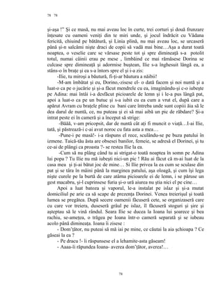 78
şi-aşa !” Şi ce masă, nu mai aveau loc în curte, trei corturi şi două frunzare
înţesate cu oameni veniţi din te miri unde, şi jocul îndrăcit cu Vădana
fericită, chiuind pe bătătură, şi Linia plină, nu mai aveau loc, se urcaseră
până şi-n salcâmi nişte draci de copii să vadă mai bine…Aşa a durat toată
noaptea, o veselie care se vărsase peste tot şi spre dimineaţă s-a potolit
totul, numai câinii erau pe mese , limbăind ce mai rămăsese Dorina se
culcase spre dimineaţă şi adormise buştean, Ilie s-a înghesuit lângă ea, a
stâns-o în braţe şi ea s-a întors spre el şi i-a zis:
-Ilie, tu miroşi a băutură, fi-ţi-ar băutura a năibii!
-M-am îmbătat şi eu, Dorino,-zisese el- o dată facem şi noi nuntă şi a
luat-o ca pe o jucărie şi şi-a făcut mendrele cu ea, imaginându-şi c-o iubeşte
pe Adina: mai întâi i-a desfăcut picioarele de lemn şi i le-a pus lângă pat,
apoi a luat-o ca pe un butuc şi s-a iubit cu ea cum a vrut el, după care a
apărut Avram cu braţele pline cu bani care întreba unde sunt copiii ăia să le
dea darul de nuntă, ce, nu puteau şi ei să mai aibă un pic de răbdare? Şi-a
intrat peste ei în cameră şi a început să strige:
-Băăă, v-am pricopsit, dar de nuntă cât aţi fi muncit o viaţă…I-ai Ilie,
tată, şi păstrează-i c-ai avut noroc cu fata asta a mea…
-Pune-i pe masă!- i-a răspuns el rece, sculându-se pe buza patului în
izmene. Taică-tău ăsta are obsesei banilor, femeie, se adresă el Dorinei, şi tu
ce-ai de plângi ca proasta ?- se restea Ilie la ea.
-Cum să nu plâng când tu ai strigat-o toată noaptea în somn pe Adina
lui popa ? Tu Ilie nu mă iubeşti nici-un pic ! Rău ai făcut că m-ai luat de la
casa mea şi ţi-ai bătut joc de mine… Si Ilie privea la ea cum se sculase din
pat şi se târa în mâini până la marginea patului, aşa oloagă, şi cum îşi lega
nişte curele pe la burtă de care atârna picioarele ei de lemn, i se păruse un
gest macabru, şi-l cuprinsese furia şi-o ură aiurea nu ştia nici el pe cine…
Apoi a luat batoza şi vaporul, le-a instalat pe islaz şi şi-a mutat
domiciliul pe arie ca să scape de prezenţa Dorinei. Venea treierişul şi toată
lumea se pregătea. După secere oamenii făcuseră cete, se organizaseră care
cu care vor treiera, duseseră grâul pe islaz, îl făcuseră stoguri şi şire şi
aşteptau să le vină rândul. Seara Ilie se ducea la Ioana lui şoarece şi bea
rachiu, se-ameţea, o trăgea pe Ioana într-o cameră separată şi se iubeau
acolo până dimineaţa. Ioana îi zisese :
- Dom’ţător, nu puteai să mă iai pe mine, ce căutai la aia şchioapa ? Ce
găseai la ea ?
- Pe dracu !- îi răspunsese el a lehamite-asta găseam!
- Aaaa-îi răpundea Ioana- averea dom’ţător, averea!…
78
78
 