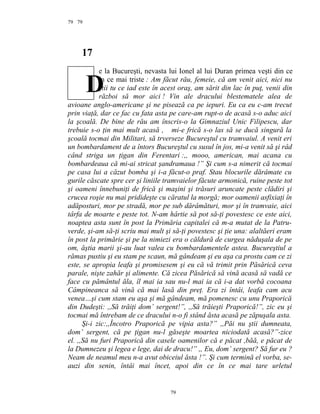79
17
e la Bucureşti, nevasta lui Ionel al lui Duran primea veşti din ce
în ce mai triste : Am făcut rău, femeie, că am venit aici, nici nu
ştii tu ce iad este în acest oraş, am sărit din lac în puţ, venii din
război să mor aici ! Vin ale dracului blestematele alea de
avioane anglo-americane şi ne pisează ca pe iepuri. Eu ca eu c-am trecut
prin viaţă, dar ce fac cu fata asta pe care-am rupt-o de acasă s-o aduc aici
la şcoală. De bine de rău am înscris-o la Gimnaziul Unic Filipescu, dar
trebuie s-o ţin mai mult acasă , mi-e frică s-o las să se ducă singură la
şcoală tocmai din Militari, să trverseze Bucureştul cu tramvaiul. A venit eri
un bombardament de a întors Bucureştul cu susul în jos, mi-a venit să şi râd
când striga un ţigan din Ferentari :,, mooo, american, mai acana cu
bombardeaua că mi-ai stricat şandramaua !” Şi cum s-a nimerit că tocmai
pe casa lui a căzut bomba şi i-a făcut-o praf. Stau blocurile dărâmate cu
gurile căscate spre cer şi liniile tramvaielor făcute armonică, ruine peste tot
şi oameni înnebuniţi de frică şi maşini şi trăsuri aruncate peste clădiri şi
crucea roşie nu mai pridideşte cu căratul la morgă; mor oamenii asfixiaţi în
adăposturi, mor pe stradă, mor pe sub dărâmături, mor şi în tramvaie, aici
târfa de moarte e peste tot. N-am hârtie să pot să-ţi povestesc ce este aici,
noaptea asta sunt în post la Primăria capitalei că m-a mutat de la Patru-
verde, şi-am să-ţi scriu mai mult şi să-ţi povestesc şi ţie una: alaltăeri eram
în post la primărie şi pe la nimiezi era o căldură de curgea năduşala de pe
om, ăştia marii şi-au luat valea cu bombardamentele astea. Bucureştiul a
rămas pustiu şi eu stam pe scaun, mă gândeam şi eu aşa ca prostu cam ce zi
este, se apropia leafa şi promisesem şi eu că vă trimit prin Păsărică ceva
parale, nişte zahăr şi alimente. Că zicea Păsărică să vină acasă să vadă ce
face cu pământul ăla, îl mai ia sau nu-l mai ia că i-a dat vorbă cocoana
Câmpineanca să vină că mai lasă din preţ. Era zi întâi, leafa cam acu
venea…şi cum stam eu aşa şi mă gândeam, mă pomenesc cu unu Praporică
din Dudeşti: ,,Să trăiţi dom’ sergent!”, ,,Să trăieşti Praporică!”, zic eu şi
tocmai mă întrebam de ce dracului n-o fi stând ăsta acasă pe zăpuşala asta.
Şi-i zic:,,Încotro Praporică pe vipia asta?” ,,Păi nu ştii dumneata,
dom’ sergent, că pe ţigan nu-l găseşte moartea niciodată acasă?”-zice
el. ,,Să nu furi Praporică din casele oamenilor că e păcat ,băă, e păcat de
la Dumnezeu şi legea e lege, dai de dracu!” ,, Eu, dom’ sergent? Să fur eu ?
Neam de neamul meu n-a avut obiceiul ăsta !”. Şi cum termină el vorba, se-
auzi din senin, întâi mai încet, apoi din ce în ce mai tare urletul
79
79
D
 