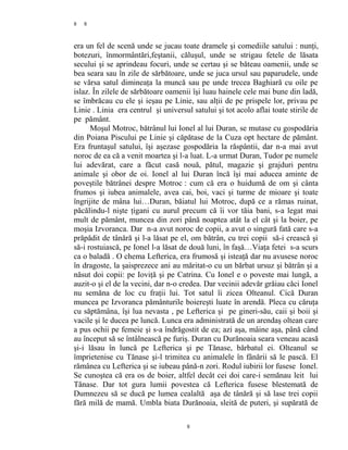 8
era un fel de scenă unde se jucau toate dramele şi comediile satului : nunţi,
botezuri, înmormântări,feştanii, căluşul, unde se strigau fetele de lăsata
secului şi se aprindeau focuri, unde se certau şi se băteau oamenii, unde se
bea seara sau în zile de sărbătoare, unde se juca ursul sau paparudele, unde
se vărsa satul dimineaţa la muncă sau pe unde trecea Baghiară cu oile pe
islaz. În zilele de sărbătoare oamenii îşi luau hainele cele mai bune din ladă,
se îmbrăcau cu ele şi ieşau pe Linie, sau alţii de pe prispele lor, privau pe
Linie . Linia era centrul şi universul satului şi tot acolo aflai toate stirile de
pe pământ.
Moşul Motroc, bătrânul lui Ionel al lui Duran, se mutase cu gospodăria
din Poiana Piscului pe Linie şi căpătase de la Cuza opt hectare de pământ.
Era fruntaşul satului, îşi aşezase gospodăria la răspântii, dar n-a mai avut
noroc de ea că a venit moartea şi l-a luat. L-a urmat Duran, Tudor pe numele
lui adevărat, care a făcut casă nouă, pătul, magazie şi grajduri pentru
animale şi obor de oi. Ionel al lui Duran încă îşi mai aducea aminte de
poveştile bătrânei despre Motroc : cum că era o huidumă de om şi cânta
frumos şi iubea animalele, avea cai, boi, vaci şi turme de mioare şi toate
îngrijite de mâna lui…Duran, băiatul lui Motroc, după ce a rămas ruinat,
păcălindu-l nişte ţigani cu aurul precum că îi vor tăia bani, s-a legat mai
mult de pământ, muncea din zori până noaptea atât la el cât şi la boier, pe
moşia Izvoranca. Dar n-a avut noroc de copii, a avut o singură fată care s-a
prăpădit de tânără şi l-a lăsat pe el, om bătrân, cu trei copii să-i crească şi
să-i rostuiască, pe Ionel l-a lăsat de două luni, în faşă…Viaţa fetei s-a scurs
ca o baladă . O chema Lefterica, era frumosă şi isteaţă dar nu avusese noroc
în dragoste, la şaisprezece ani au măritat-o cu un bărbat ursuz şi bătrân şi a
năsut doi copii: pe Ioviţă şi pe Catrina. Cu Ionel e o poveste mai lungă, a
auzit-o şi el de la vecini, dar n-o credea. Dar vecinii adevăr grăiau căci Ionel
nu semăna de loc cu fraţii lui. Tot satul îi zicea Olteanul. Cică Duran
muncea pe Izvoranca pământurile boiereşti luate în arendă. Pleca cu căruţa
cu săptămâna, îşi lua nevasta , pe Lefterica şi pe gineri-său, caii şi boii şi
vacile şi le ducea pe luncă. Lunca era administrată de un arendaş oltean care
a pus ochii pe femeie şi s-a îndrăgostit de ea; azi aşa, mâine aşa, până când
au început să se întâlnească pe furiş. Duran cu Durănoaia seara veneau acasă
şi-i lăsau în luncă pe Lefterica şi pe Tănase, bărbatul ei. Olteanul se
împrietenise cu Tănase şi-l trimitea cu animalele în fânării să le pască. El
rămânea cu Lefterica şi se iubeau până-n zori. Rodul iubirii lor fusese Ionel.
Se cunoştea că era os de boier, altfel decât cei doi care-i semănau leit lui
Tănase. Dar tot gura lumii povestea că Lefterica fusese blestemată de
Dumnezeu să se ducă pe lumea cealaltă aşa de tânără şi să lase trei copii
fără milă de mamă. Umbla biata Durănoaia, sleită de puteri, şi supărată de
8
8
 