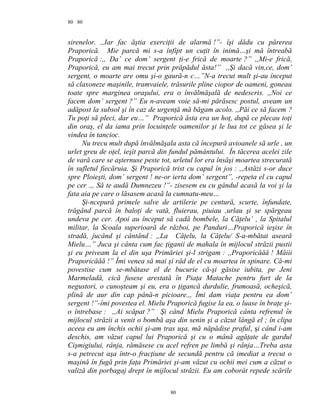 80
sirenelor. ,,Iar fac ăştia exerciţii de alarmă !”- îşi dădu cu părerea
Praporică. Mie parcă mi s-a înfipt un cuţit în inimă…şi mă întreabă
Praporică :,, Da’ ce dom’ sergent ţi-e frică de moarte ?” ,,Mi-e frică,
Praporică, eu am mai trecut prin prăpădul ăsta!” ,,Şi dacă vin,ce, dom’
sergent, o moarte are omu şi-o gaură-n c…”N-a trecut mult şi-au început
să claxoneze maşinile, tramvaiele, trăsurile pline ciopor de oameni, goneau
toate spre marginea oraşului, era o învălmăşală de nedescris. ,,Noi ce
facem dom’ sergent ?” Eu n-aveam voie să-mi părăsesc postul, aveam un
adăpost la subsol şi în caz de urgenţă mă băgam acolo. ,,Păi ce să facem ?
Tu poţi să pleci, dar eu…” Praporică ăsta era un hoţ, după ce plecau toţi
din oraş, el da iama prin locuinţele oamenilor şi le lua tot ce găsea şi le
vindea în tancioc.
Nu trecu mult după învălmăşala asta că începură avioanele să urle , un
urlet greu de oţel, ieşit parcă din fundul pământului. În tăcerea acelei zile
de vară care se aşternuse peste tot, urletul lor era însăşi moartea strecurată
în sufletul fiecăruia. Şi Praporică trist cu capul în jos : ,,Astăzi s-or duce
spre Ploieşti, dom’ sergent ! ne-or ierta dom’ sergent”, -repeta el cu capul
pe cer .,, Să te audă Dumnezeu !”- zisesem eu cu gândul acasă la voi şi la
fata aia pe care o lăsasem acasă la cumnatu-meu…
Şi-ncepură primele salve de artilerie pe centură, scurte, înfundate,
trăgând parcă în baloţi de vată, fluierau, piuiau ,urlau şi se spărgeau
undeva pe cer. Apoi au început să cadă bombele, la Căţelu’ , la Spitalul
militar, la Scoala superioară de război, pe Panduri…Praporică ieşise în
stradă, jucând şi cântând : ,,La Căţelu, la Căţelu/ S-a-mbătat aseară
Mielu…” Juca şi cânta cum fac ţiganii de mahala în mijlocul străzii pustii
şi eu priveam la el din uşa Primăriei şi-l strigam : ,,Praporicăăă ! Măiii
Praporicăăă !” Îmi venea să mai şi râd de el cu moartea în spinare. Că-mi
povestise cum se-mbătase el de bucurie că-şi găsise iubita, pe Jeni
Marmeladă, cică fusese arestată în Piaţa Matache pentru furt de la
negustori, o cunoşteam şi eu, era o ţigancă durdulie, frumoasă, ocheşică,
plină de aur din cap până-n picioare.,, Îmi dam viaţa pentru ea dom’
sergent !”-îmi povestea el. Mielu Praporică fugise la ea, o luase în braţe şi-
o întrebase : ,,Ai scăpat ?” Şi când Mielu Praporică cânta refrenul în
mijlocul străzii a venit o bombă aşa din senin şi a căzut lângă el ; în clipa
aceea eu am închis ochii şi-am tras uşa, mă năpădise praful, şi când i-am
deschis, am văzut capul lui Praporică şi cu o mână agăţate de gardul
Cişmigiului, rânja, rămăsese cu acel refren pe limbă şi rânja…Treba asta
s-a petrecut aşa într-o fracţiune de secundă pentru că imediat a trecut o
maşină în fugă prin faţa Primăriei şi-am văzut cu ochii mei cum a căzut o
valiză din porbagaj drept în mijlocul străzii. Eu am coborât repede scările
80
80
 
