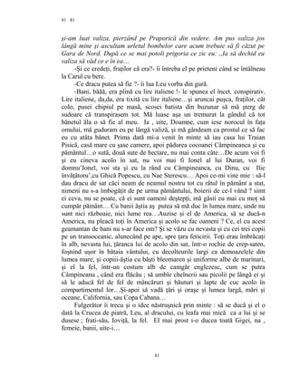 81
şi-am luat valiza, pierzând pe Praporică din vedere. Am pus valiza jos
lângă mine şi ascultam urletul bombelor care acum trebuie să fi căzut pe
Gara de Nord. După ce se mai potoli prigoria ce zic eu: ,,Ia să dechid eu
valiza să văd ce e în ea…
-Şi ce credeţi, fraţilor că era?- îi întreba el pe prieteni când se întâlneau
la Carul cu bere.
-Ce dracu putea să fie ?- îi lua Leu vorba din gură.
-Bani, băăă, era plină cu lire italiene !- le spunea el încet, conspirativ.
Lire italiene, da,da, era tixită cu lire italiene…şi aruncai puşca, fraţilor, cât
colo, pusei chipiul pe masă, scosei batista din buzunar să mă şterg de
sudoare că transpirasem tot. Mă luase aşa un tremurat la gândul că tot
bănetul ăla o să fie al meu. Ia , uite, Doamne, cum iese norocul în faţa
omului, mă guduram eu pe lângă valiză, şi mă gândeam ca prostul ce să fac
eu cu atâta bănet. Prima dată mi-a venit în minte să iau casa lui Traian
Pisică, casă mare cu şase camere, apoi pădurea cocoanei Câmpineanca şi cu
pământul…o sută, două sute de hectare, nu mai conta câte…De acum voi fi
şi eu cineva acolo în sat, nu voi mai fi Ionel al lui Duran, voi fi
domnu’Ionel, voi sta şi eu la rând cu Câmpineanca, cu Dinu, cu Ilie
învăţătoru’,cu Ghică Popescu, cu Nae Sterescu… Apoi ce-mi vine mie : să-l
dau dracu de sat căci neam de neamul nostru tot cu râtul în pământ a stat,
nimeni nu s-a îmbogăţit de pe urma pământului, boierii de ce-l vând ? simt
ei ceva, nu se poate, că ei sunt oameni deştepţi, mă găsii eu mai cu moţ să
cumpăr pământ… Cu banii ăştia aş putea să mă duc în lumea mare, unde nu
sunt nici războaie, nici lume rea…Auzise şi el de America, să se ducă-n
America, nu pleacă toţi în America şi acolo se fac oameni ? Ce, el cu acest
geamantan de bani nu s-ar face om? Şi se văzu cu nevasta şi cu cei trei copii
pe un transoceanic, alunecând pe ape, spre ţara fericirii. Toţi erau îmbrăcaţi
în alb, nevasta lui, ţăranca lui de acolo din sat, într-o rochie de crep-saten,
foşnind uşor în bătaia vântului, cu decolteurile largi ca demoazelele din
lumea mare, şi copiii-ăştia cu băşti bleomaren şi uniforme albe de marinari,
şi el la fel, într-un costum alb de camgăr englezesc, cum se putra
Câmpineanu , când era flăcău ; să umble chelnerii sau picolii pe lângă ei şi
să le aducă fel de fel de mâncăruri şi băuturi şi lapte de cuc acolo în
compartimentul lor…Şi-apoi să vadă ţări şi oraşe şi lumea largă, mări şi
oceane, California, sau Copa Cabana…
Fulgerător îi trecu şi o idee năstruşnică prin minte : să se ducă şi el o
dată la Crucea de piatră, Leu, al dracului, cu leafa mai mică ca a lui şi se
dusese ; frati-său, Ioviţă, la fel. El mai prost i-o ducea toată Gigei, na ,
femeie, banii, uite-i…
81
81
 