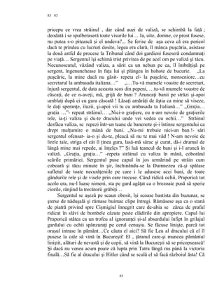 83
pricepu ce vrea străinul , dar când auzi de valiză, se schimbă la faţă ;
deodată i se spulberaseră toate visurile lui… Ia, uite, domne, ce prost fusese,
nu putea s-o pitească şi el undeva?... Se ferise de aşa ceva că era pericol
dacă te prindea cu lucruri dosite, legea era clară, îl mânca puşcăria, asistase
la două astfel de procese la Tribunal când doi gardieni fuseseră condamnaţi
pe viaţă… Sergentul îşi schimă trist privirea de pe acel om pe valiză şi tăcu.
Necunoscutul, văzând valiza, a sărit ca un nebun pe ea, îl îmbrăţişă pe
sergent, îngenunchease în faţa lui şi plângea în hohote de bucurie. ,,La
puşcărie, la mine dacă nu găsit- repeta el- la puşcărie, monseniore…eu
secretarul la ambasada italiana…” ,,…Tu-vă mumele voastre de secretari,
înjură sergentul, de data aceasta scos din pepeni, …tu-vă mumele voastre de
căscaţi, de ce n-aveţi, mă, grijă de bani ? Aruncaţi banii pe străzi şi-apoi
umblaţi după ei cu gura căscată ! Lăsaţi amărâţi de ăştia ca mine să viseze,
le daţi speranţe, iluzii, şi-apoi vii tu cu ambasada ta Italiană…” ,,Graţia…
graţia …”- repeat străinul… ,,Nici-o graţiere, eu n-am nevoie de graţierile
tele, ia-ţi valiza şi du-te dracului unde vei vedea cu ochii…” Străinul
desfăcu valiza, se repezi într-un teanc de bancnote şi-i întinse sergentului ca
drept mulţumire o mână de bani. ,,Nu-mi trebuie nici-un ban !- sări
sergentul ofensat- ia-o şi du-te, pleacă să nu te mai văd ! N-am nevoie de
lirele tale, striga el cât îl ţinea gura, lasă-mă sărac şi curat, dă-i drumul de
lângă mine mai repede, ai înţeles ?” Şi luă teancul de bani şi i-l aruncă în
valiză. ,,Graţia, graţia…” -repeta străinul cu valiza în mână, coborând
scările primăriei. Sergentul puse capul în jos urmărind pe străin cum
coboară şi tăcu minute în şir, închinându-se la Dumnezeu că-şi spălase
sufletul de toate necurăţeniile pe care i le adusese acei bani, de toate
gândurile rele şi de visele prin care trecuse. Când ridică ochii, Praporică tot
acolo era, nu-l luase nimeni, sta pe gard agăţat ca o brezoaie pusă să sperie
ciorile, rânjind la trecătorii grăbiţi…
Sergentul se aşeză pe scaun obosit, îşi scoase bastista din buzunar, se
şterse de năduşală şi rămase buimac clipe întregi. Rămăsese aşa ca o stană
de piatră privind spre Cişmigiul înnegrit care de-abia se zărea de praful
ridicat în slăvi de bombele căzute peste clădirile din apropiere. Capul lui
Praporică stătea ca un trofeu al ignoranţei şi-al absurdului înfipt în grilajul
gardului cu ochii spânzuraţi pe cerul cenuşiu. Se făcuse linişte, parcă tot
oraşul intrase în pământ…Ce căuta el aici? Să fie Leu al dracului că el îl
pusese la cale să vină în Bucureşti! El , ţăranul care-şi muncea pământul
liniştit, alături de nevastă şi de copii, să vină la Bucureşti să se pricopsească!
Şi dacă nu venea acum poate că lupta prin Tatra lângă rus până la victoria
finală…Să fie al dracului şi Hitler când se sculă el să facă războiul ăsta! Că
83
83
 