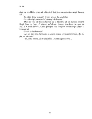 84
dacă nu era Hitler poate că trăia şi el fericit cu nevasta şi cu copii la casa
lui…
-Să trăiţi, dom’ sergent!- îl trezi un om din visele lui.
-Să trăieşti şi dumneata! Ce doreşti de la mine?
-Daţi-mi voie să dau un telefon de la Primărie că am nevasta moartă
lângă Caru cu Bere…A atins-o suflul unei bombe şi-a dat-o cu capul de
zid…! A murit săraca…Omul plângea. I se scurgeau lacrimile pe obraji şi
tremura tot.
-Şi cui să-i dai telefon?
-Are un frate prin Ferentari, să vină s-o ia cu vreun car mortuar…Eu nu
pot s-o părăsesc!
--Dă, măi, omule, vaide capul tău…Vaide capul nostru…
84
84
 