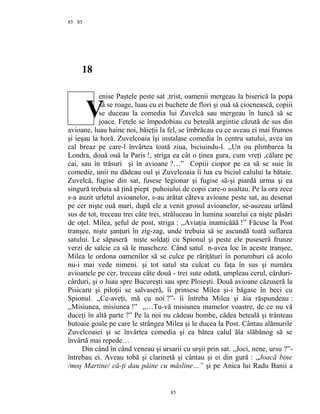 85
18
enise Paştele peste sat ,trist, oamenii mergeau la biserică la popa
să se roage, luau cu ei buchete de flori şi ouă să ciocnească, copiii
se duceau la comedia lui Zuvelcă sau mergeau în luncă să se
joace. Fetele se împodobiau cu beteală argintie căzută de sus din
avioane, luau haine noi, băieţii la fel, se îmbrăcau cu ce aveau ei mai frumos
şi ieşau la horă. Zuvelcoaia îşi instalase comedia în centru satului, avea un
cal breaz pe care-l învârtea toată ziua, biciuindu-l. ,,Un ou plimbarea la
Londra, două ouă la Paris !, striga ea cât o ţinea gura, cum vreţi ,călare pe
cai, sau în trăsuri şi în avioane ?…” Copiii ciopor pe ea să se suie în
comedie, unii nu dădeau oul şi Zuvelcoaia îi lua cu biciul calului la bătaie.
Zuvelcă, fugise din sat, fusese legionar şi fugise să-şi piardă urma şi ea
singură trebuia să ţină piept puhoiului de copii care-o asaltau. Pe la ora zece
s-a auzit urletul avioanelor, s-au arătat câteva avioane peste sat, au desenat
pe cer nişte ouă mari, după ele a venit grosul avioanelor, se-auzeau urlând
sus de tot, treceau trei câte trei, străluceau în lumina soarelui ca nişte păsări
de oţel. Milea, şeful de post, striga : ,,Aviaţia inamicăăă !” Făcuse la Post
tranşee, nişte şanţuri în zig-zag, unde trebuia să se ascundă toată suflarea
satului. Le săpaseră nişte soldaţi cu Spionul şi peste ele puseseră frunze
verzi de salcie ca să le mascheze. Când satul n-avea loc în aceste tranşee,
Milea le ordona oamenilor să se culce pe răriţături în porumburi că acolo
nu-i mai vede nimeni. şi tot satul sta culcat cu faţa în sus şi număra
avioanele pe cer, treceau câte două - trei sute odată, umpleau cerul, cârduri-
cârduri, şi o luau spre Bucureşti sau spre Ploieşti. Două avioane căzuseră la
Pisicaru şi piloţii se salvaseră, îi prinsese Milea şi-i băgase în beci cu
Spionul. ,,Ce-aveţi, mă cu noi ?”- îi întreba Milea şi ăia răspundeau :
,,Misiunea, misiunea !” ,,…Tu-vă misiunea mamelor voastre, de ce nu vă
duceţi în altă parte ?” Pe la noi nu cădeau bombe, cădea beteală şi trânteau
butoaie goale pe care le strângea Milea şi le ducea la Post. Cântau alămurile
Zuvelcoaiei şi se învârtea comedia şi ea bătea calul ăla slăbănog să se
învârtă mai repede…
Din când în când veneau şi ursarii cu urşii prin sat. ,,Joci, nene, ursu ?”-
întrebau ei. Aveau tobă şi clarinetă şi cântau şi ei din gură : ,,Joacă bine
/moş Martine/ că-ţi dau pâine cu măsline…” şi pe Anica lui Radu Banii a
85
85
V
 