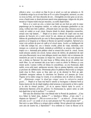 86
călcat-o ursu : s-a culcat cu faţa în jos şi ursul s-a suit pe spinarea ei. Şi
Lisăndriţa striga la ea că mai bine ar fi s-o calce Giongărău, morarul, cu care
se avea ea bine, să-l lase dracului de urs…Giongărău era mai gras ca un urs,
avea o burtă mare şi două picioare parcă erau papainoage, trăgea de ele prin
moară şi-l înjura toată ziua pe mecanic, cu ochii după femei.
Într-o zi a venit un circ, a intrat mai întâi un om boit pe ochi în nişte
papainoage pe la marginea satului, se vedea pe deasupra gardurilor ca un
uriaş, vorbea tare într-o pâlnie: ,,Diseară mare circ pe islaz, intrarea zece lei,
veniţi să vedeţi ce n-aţi văzut, femeia tăiată în două, dispariţia ceasurilor,
uriaşii care rup lanţuri…” După el se ţinea o droaie de copii care nu mai
puteau de bucurie că a venit circul în sat, săreau pe marginea şoselei şi
râdeau de giumbuşlucurile pe care le făcea papainogea ăla care sufla în nişte
goarne şi se lungeau şi se lăţeau şi făceau un zgomot caraghios. Spionul şi-a
cerut voie şefului de post să vadă şi el circul seara. Acolo s-a îndrăgostit de
o fată din echipa lor, era o femeie zveltă, plină de viaţă, talentată, care
mergea ca o pisică pe sfoară, ţinându-şi echilibrul, se arunca din trapez în
trapez ca o maimuţă prin pădure când se aruncă din cracă în cracă. Acum
toată atracţia satului era circul, lumea uitase de război, de păsăretul de oţel
care pisa Bucureştul, nu-şi mai plângea morţii sau răniţii, toţi se minunau de
numerele pe care le executau cu trupa lor, circarii. Fata n-a mai plecat din
sat, a rămas cu Spionul. Îşi cam luase şi Milea mâna de pe el, umbla mai
mult liber. La un moment dat şi-au luat o casă cu chirie la Monea şi s-au
mutat acolo. Lumea vorbia că trăiau în concubinaj ; ea era frumoasă, dată
naibii, avea ochi mari, sprâncene arcuite, faţa ca spuma laptelui, corp suplu
şi picioare de sălbăticiune. Dimineaţa pleca în pădurea Bucovului şi culegea
toată ziua la flori, seara se lăsa spre sat şi da drumul la flori pe apă.
Amândoi mergeau adesea la cârciuma lui Şoarice şi-l puneau pe Luca
iganu să la cânte conga la vioară, ei se prindeau unu de altul şi cântau şiȚ
ei : ,,Dimineaţa conga/ la douâ’şpe conga/ seara la culcare/cu maţele
goale…” După ei se luau toţi beţivii satului şi încingeau o ditamai horă şi
Ioana murea de râs de după tejghea când aruncau ei picioarele şi într-o parte
şi în alta în ritmul jocului.. ,,O să te spurce beţivii ăştia la ceva!, o
admonesta Spionul, p1in de gelozie. Cu frumuseţea ta, spurci satul, se uită
toţi după tine şi toţi te poftesc !”- o certa el.
Într-una din dimineţi fata vine bătută măr la Postul de jandarmi : ,,Cine
te-a bătut în halul ăsta, duduie ?”- a întrebat-o Milea. ,,Cum cine ?- a
răspuns ea- Spionul !” ,,Păi ce-a avut cu tine ?” – se mira el. ,,N-am vrut să
mă culc cu el !- ce crede el că eu sunt proasta lui? Nu sunt proasta lui!” ,,
Stai aici-i-a spus Milea şi a strigat câţiva soldaţi. Să-mi aduceţi toţi suspecţii
care ştiu de soarta lui, a Spionului!”- le-a ordonat el. Cum se făcuse că la
86
86
 