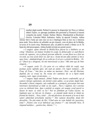 89
19
mediat după nuntă, Palatul le pusese la dispoziţie lui Nicu şi Adinei
iahtul Taifun, cu aproape jumătate din personal şi fixaseră şi traseul
voiajului de nuntă : Galaţi- Sulina- Balcic- Dardanelele şi Bosforul-
Grecia- Litoralui Mării Adriatice- Italia, în special Veneţia. Adina
intrase într-o lume pe care nici ea nu o înţelegea bine şi nici nu o interesa
prea mult. Nicu dorise să schimbe un pic traseul, voia să plece de la Brăila,
ce-avea el în acest oraş, Dumnezeu ştie, că până la urmă a rămas ca el. În
lipsă de altă preocupare, Adina hotărâ să ţină un jurnal secret :
« 5 august, ajuns obosită la Brăila,Nicu plecat la o întâlnire cu un
coleg ! Dunărea- un balaur învăluit în ceaţă, la debarcader se aud fluiere
scurte de vapoare, vin şi pleacă precum nălucile, ce-am făcut eu a fost un
vis urât, aş vrea să fie doar vis, dar nu e. Acum mi-am adus aminte ce mi-a
spus Lina :,,duduiţă,dragă, fii cu ochii pe el că are o artistă la Brăila… Ei,
şi ? Dacă nu e dragoste, nu mă interesează ce face ! Mă simt aşa de bine
singură… ”
« 6 august, orele 21…Ca prin vis s-a ridicat vălul de ceaţă, raze
jucăuşe peste oglinda apei, am ieşit pe punte…Un vapor nemţesc…,,Di
Frau, di Frau…”-îmi face cu mâna un marinar…Nicu –mi dă libertate
deplină, fac ce vreau eu. Nu vreau să-i amintesc de ce a lipsit toată
noaptea, sunt sigur că mă minte… »
« 7 august, după amiază…Iahtul Taifun este foarte confortabil, uşi şi
camere întregi capitonate, am dormit somn adânc, ca un prunc după baie.
Secundul e foarte simpatic, mă confundă cu o prinţesă, povesteşte într-una
istorioare marinăreşti şi râde ca un copil… Nicu e supărat, nu-i convine
ceva cu războiul ăsta. Apa e poleită cu argint, azi noapte cerul parcă se
lăsase în mare cu stele cu tot ! Noi ne plimbam pe Calea Lactee, ne
legănam uşor ca într-un vis frumos… se anunţă mulţi morţi şi răniţi pe
frontul de răsărit… Nicu, iritat : ,,Eu mă plictisesc de moarte şi tu nu te mai
saturi admirând priveliştile marine !” Doi oameni deosebiţi, două firi
deosebite…Nu ştiu nimic de Ilie ! Când oare ne vom întânli să-i povestesc
totul ? ,,Pentru cine te-ai îmbrăcat aşa frumos ?”- mă întreabă Nicu. Îi
răspund maliţios : ,,pentru tine, Adonis !” »
89
89
 