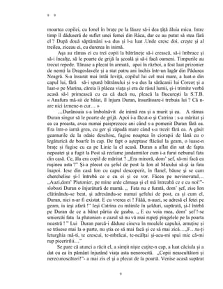 9
moartea copilei, cu Ionel în braţe pe la lăuze să-i dea ţâţă ăluia micu. Intre
timp îl dăduseră de suflet unei femei din Râca, dar ce au putut să stea fără
el ? După două săptămâni s-a dus şi l-a luat .Unde cresc doi, creşte şi al
treilea, ziceau ei, cu durerea în inimă.
Aşa au rămas ei cu trei copii la bătrâneţe să-i crească, să-i îmbrace şi
să-i încalţe, să le poarte de grijă la şcoală şi să-i facă oameni. Timpurile au
trecut repede. Tănase a plecat în armată, apoi în război, a fost luat prizonier
de nemţi la Dragoslavele şi a stat patru ani închis într-un lagăr din Pădurea
Neagră. S-a însurat mai întâi Ioviţă, copilul lui cel mai mare, a luat-o din
capul lui, fără să-i spună bătrânului şi s-a dus la sărăcanii lui Corcoţ şi a
luat-o pe Marina, căreia îi plăcea viaţa şi era de râsul lumii, şi-i trimite vorbă
acasă să-l primească cu ea că dacă nu, pleacă la Bucureşti la S.T.B.
« Anafura mă-sii de băiat, îl înjura Duran, însurătoare-i trebuia lui ? Că n-
are nici izmene-n cur… »
…Durănoaia s-a îmbolnăvit de inimă rea şi a murit şi ea. A rămas
Duran singur să le poarte de grijă. Apoi i-a făcut-o şi Catrina : s-a măritat şi
ea ca proasta, avea numai paisprezece ani când s-a pomenit Duran fără ea.
Era într-o iarnă grea, cu ger şi zăpadă mare când s-a trezit fără ea. A găsit
geamurile de la odaie deschise, fugise noaptea în ciorapii de lână cu o
legăturică de boarfe în cap. De fapt o aşteptase flăcăul la geam, o luase-n
braţe şi fugise cu ea pe Linie la el acasă. Duran a aflat din sat de fapta
nepoatei şi a fugit la Post să reclame jandarmilor cum i-a furat nebunul fata
din casă. Ce, ăla era copil de măritat ? ,,Era minoră, dom’ şef, să-mi facă ea
ruşinea asta ?” Şi-a plecat cu şeful de post la Ion al Micului să-şi ia fata
înapoi. Iese din casă Ion cu capul descoperit, în flanel, băuse şi se cam
cherchelise şi-l întrebă ce e cu ei şi ce vor. Făcea pe nevinovatul…
,,Auzi,dom’ Plutonier, pe mine arde cămaşa şi el mă întreabă ce e cu noi!”-
slobozi Duran o înjurătură de mamă. ,, Fata nu e furată, dom’ şef, zise Ion
clătinându-se beat, şi adresându-se numai şefului de post, ca şi cum el,
Duran, nici n-ar fi existat. E cu vrerea ei ! Făăă, n-auzi, se adresă el fetei pe
geam, ia ieşi afară !” Ieşi Catrina cu mâinile în şolduri, supărată, şi-l întrbă
pe Duran de ce a bătut pârtia de geaba. ,, E cu voia mea, dom’ şef !-se
smiorcăi fata la plutonier- e cazul să nu vă mai rupeţi pingelele pe la poarta
noastră ! ” Lui Duran parcă-i dăduse cineva în moalele capului, amuţise şi
se trăsese mai la o parte, nu ştia ce să mai facă şi ce să mai zică…,,F…tu-ţi
leturghia mă-ti, te crescui, te-mbrăcai, te-ncălţai şi-acu-mi spui mie că-mi
rup piceririlii…”
Se pare că atunci a răcit el, a simţit nişte cuţite-n cap, a luat căciula şi a
dat cu ea în pământ înjurând viaţa asta nenorocită. ,,Copii neascultători şi
nerecunoscători!”- a mai zis el şi a plecat de la poartă. Venise acasă supărat
9
9
 