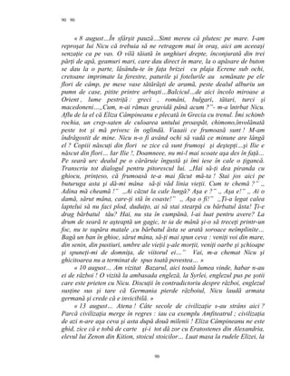 90
« 8 august…În sfârşit pauză…Simt mereu că plutesc pe mare. I-am
reproşat lui Nicu că trebuia să ne retragem mai în oraş, aici am aceeaşi
senzaţie ca pe vas. O vilă tăiată în unghiuri drepte, înconjurată din trei
părţi de apă, geamuri mari, care dau direct în mare, la o apăsare de buton
se dau la o parte, lăsându-te în faţa brizei cu plaja Ecrene sub ochi,
cretoane imprimate la ferestre, paturile şi fotelurile au semănate pe ele
flori de câmp, pe mese vase tătărăşti de aramă, peste dealul alburiu un
pumn de case, pitite printre arbuşti…Balcicul…de aici încolo miroase a
Orient , lume pestriţă : greci , români, bulgari, tătari, turci şi
macedoneni…,,Cum, n-ai rămas gravidă până acum ?”- m-a întrbat Nicu.
Aflu de la el că Eliza Câmpineanu e plecată în Grecia cu trenul. Îmi schimb
rochia, un crep-saten de culoarea untului proaspăt, chimono,învolănată
peste tot şi mă privesc în oglindă. Vaaaii ce frumoasă sunt ! M-am
îndrăgostit de mine. Nicu n-o fi având ochi să vadă ce minune are lângă
el ? Copiii născuţi din flori se zice că sunt frumoşi şi deştepţi…şi Ilie e
născut din flori… Iar Ilie !, Doamneee, nu mi-l mai scoate aşa des în faţă…
Pe seară urc dealul pe o cărăruie îngustă şi îmi iese în cale o ţigancă.
Transcriu tot dialogul pentru pitorescul lui. ,,Hai să-ţi dea piranda cu
ghiocu, prinţeso, că frumoasă te-a mai făcut mă-ta ! Stai jos aici pe
buturuga asta şi dă-mi mâna să-ţi văd linia vieţii. Cum te chemă ?” ,,
Adina mă cheamă !” ,,Ai căzut la cale lungă? Aşa e ?” ,, Aşa e!” ,, Ai o
damă, sărut mâna, care-ţi stă în coaste!” ,, Aşa o fi!” ,,Ţi-a legat calea
laptelui să nu faci plod, duduiţo, ai să stai stearpă cu bărbatul ăsta! Ţi-e
drag bărbatul tău? Hai, nu sta în cumpănă, l-ai luat pentru avere? La
drum de seară te aşteaptă un gagic, te ia de mână şi-o să treceţi printr-un
foc, nu te supăra matale ,cu bărbatul ăsta se arată soroace neîmplinite…
Bagă un ban în ghioc, sărut mâna, să-ţi mai spun ceva : veniţi voi din mare,
din senin, din pustiuri, umbre ale vieţii ş-ale morţii, veniţi oarbe şi şchioape
şi spuneţi-mi de domniţa, de viitorul ei…” Vai, m-a chemat Nicu şi
ghicitoarea nu a terminat de spus toată povestea… »
« 10 august… Am vizitat Bazarul, aici toată lumea vinde, habar n-au
ei de război ! O vizită la ambasada engleză, la Syrlei, englezul pus pe şotii
care este prieten cu Nicu. Discuţii în contradictoriu despre război, englezul
susţine sus şi tare că Germania pierde războiul, Nicu laudă armata
germană şi crede că e invicibilă. »
« 13 august… Atena ! Câte secole de civilizaţie s-au strâns aici ?
Parcă civilizaţia merge în regres : iau ca exemplu Amfiteatrul ; civilizaţia
de azi n-are aşa ceva şi asta după două milenii ! Eliza Câmpineanu ne este
ghid, zice că e tobă de carte şi-i tot dă zor cu Eratostenes din Alexandria,
elevul lui Zenon din Kition, stoicul stoicilor… Luat masa la rudele Elizei, la
90
90
 