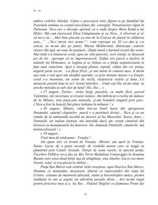 91
umbra cedrilor bătrâni. Cânta o grecoaică trist, figura ei pe fundalul lui
Poseidon semăna cu corpul unei femei din cortegiul Panateneelor săpat în
Partenon. Nicu are o discuţie aprinsă cu o rudă despre Mein Kamf a lui
Hitler. Mă cam inervează Eliza Câmpineanu şi cu Nicu…A observat şi el,
că mi-a zis : ,,Mai bine plecam cu una de la Crucea de piatră în călătoria
asta…” ,,Nu-i târziu nici acum !”- i-am reproşat eu. El s-a dus şi s-a
culcat, eu m-am dus pe punte. Marea Mediterană, dimineaţa…soarele
răsare din apă, un roşu de purpură…După masă o furtună iscată din senin.
Mai întâi s-a întunecat cerul, apoi un vânt puternic, nori vineţii, se lăsaseră
jos de tot , aproape că ne împresuraseră. Taifun era parcă o jucărie în
mâinile lui Ocheanos, se legăna şi se zbătea ca o fiinţă neputincioasă în
faţa unui cataclism. Apoi a început ploaia, repede, cădea din cer potop,
negură peste tot,mi s-a făcut frică…şi am intrat în camera mea. A durat
aşa cam o oră apoi am răsuflat uşurată; ca prin minune marea s-a liniştit,
cerul s-a înseninat, un senin de sticlă, răsăriseră stelele şi luna…Ce
miracole poartă luna în ea? Astrul iubirilor… Unde eşti Ilie să-mi cânţi la
ureche melodia ta sub clar de lună? Ilie, Ilie… »
« 17 august…Torino : străzi largi, paralele, cu multe flori, parcul
Valentino, văi răcoroase şi izvoare tainice. Am îmbrăcat o rochie de mătase
de la Milano, seta pura,seta naturale, şi-am hoinărit singură prin parc.
( Nicu a fost la bancă) Îmi place italiana la nebunie ! »
« 18 august, Milano, stăm într-un hotel luxos din apropierea
Duomului, sunetul clopotelor parcă e o partitură divină… Nicu şi cu un
român de la ambasadă ascultă un discurs al lui Mussolini. Seara, dans…
Pattinelli, un italian instruit, mă întreabă dacă am vizitat cimitirul din
Genova cu monumentele lui funerare. Nu, domnule Pattinelli, cimitirele mă
melancolizează ! »
« 19 august…
Visul meu de totdeauna : Veneţia !
Am ajuns aici cu trenul de Veneţia –Mestre, am oprit la Veneţia-
Santa- Lucia, de o parte uscatul, de cealaltă marea care se leagă cu
pământul prin Canal- Grande. Turişti de toate rasele, în special nemţi,
Facchiro Publico ne-a dus pe Rio Terra Madalena Canareggio la doamna
Busato care avea două fetiţe aşa de drăgălaşe, una Amelia- Lia şi cea mare
Noemi, soţul ei era plecat în război…
Piaţa San Marco este centrul vieţii veneţiene, apoi biserica San Marco,
Doamne ce minunăţie, mozaicuri, altarul cu reprezentări din viaţa lui
Cristos, coloane de marmoră africană, statui şi basoreliefuri antice, picturi
zmălţuite în aur şi argint, un adevărat paradis divin… Aici m-am rugat
pentru fericirea mea şi a lui Ilie… Palatul Dogilor cu faimoasa Ponte dei
91
91
 