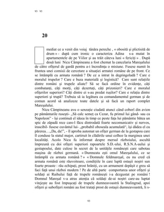 93
20
mediat ce a venit din voiaj tânăra pereche , « obosită şi plictisită de
drum » - după cum ironic o caracteriza Adina s-a mutat în
apartamentele de pe Viilor şi au trăit câteva luni « fericiţi » . După
două luni Nicu Câmpineanu a fost chemat la cancelaria Mareşalului
de către ofiţerul de gardă pentru a-i încredinţa o misiune. Fusese numit în
fruntea unei comisii de cercetare a situaţiei armatei române de pe front. Ce
se întâmplă cu armata română ? De ce a intrat în degringoladă ? Care e
moralul trupelor ? Care e baza materială şi logistică? Care sunt relaţiile
dintre români şi trupele aliate? Să se facă ordine în evidenţe, câţi
combatanţi, câţi morţi, câţi dezertaţi, câţi prizonieri? Care e moralul
ofiţerilor superiori? Câţi dintre ei s-au predat ruşilor? Care e relaţia dintre
superiori şi trupă? Trebuia să ia legătura cu comandamentul german şi de
comun acord să analizeze toate datele şi să facă un raport complet
Mareşalului.
Nicu Câmpineanu avu o senzaţie ciudată atunci când coborî din avion
pe pământurile ruseşti- ,,Să calc semeţ ca Cezar, fu primul lui gând- sau ca
Napoleon” - îşi continuă el ideea în timp ce peste faţa lui pământie bătea un
spic de zăpadă rece care-l făcu dintrodată foarte necomunicativ şi nervos,
irascibil- fusese cuvântul lui- ,,probabil oboseala acumulată“, îşi dădea el cu
părerea…,,Da, da!”, - îl aproba automat un ofiţer german de la gestapou care
îl conduse la statul major, cartiruit în clădirile unui colhoz la marginea unei
localităţi. Acolo Nicu fu informat despre mersul războiului, ascultă
împreună cu doi ofiţeri superiori rapoartele S.D.-ului, R.S.N.A-aului şi
gestapoului, date culese în secret de la unităţile româneşti care sabotau
maşina de război germană. « Dumneata eşti omul Mareşalului, ce se
întâmplă cu armata română ? » « Domnule feldmareşal, eu nu cred că
armata română este răuvoitoare, condiţiile în care luptă ostaşii noştri sun
foarte proaste : rău echipaţi, prost hrăniţi, cu un armament depăşit e greu să
faci faţă unui război modern ! Pe de altă parte comportarea unor ofiţeri şi
soldaţi ai Raihului faţă de trupele româneşti i-a dezgustat pe români !
Domnul Mareşal v-a atras atenţia că soldaţi de-ai noştri care-au luptat
vitejeşte au fost împuşcaţi de trupele dumneavoastră la Stalingrad, apoi
ofiţeri şi subofiţeri români au fost trataţi prost de ostaşii dumneavoastră, li s-
93
93
 