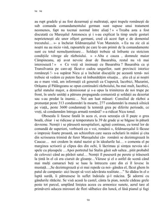 94
au rupt gradele şi au fost dezarmaţi şi maltrataţi, apoi trupele româneşti de
sub comanda comandamentului german sunt supuse unui tratament
neomenos, fapt nu tocmai normal între aliaţi ! » « Treaba asta a fost
discutată cu Mareşalul Antonescu şi i s-au explicat la timp unele gesturi
neprieteneşti ale unor ofiţeri germani, cred că acest fapt e de domeniul
trecutului… »- a încheiat feldmareşalul Von Manstein. « Eu nu zic că ai
noştri nu au nicio vină, rapoartele pe care le-am primit de la comandamente
sunt cu totul nemulţumitoare… Soldaţii trebuie să înfrunte cu stoicism
condiţiile vitrege ale războiului. » « Alta e cauza , domnule maior
Câmpineanu, aţi avut nevoie doar de Basarabia, restul nu vă mai
interesează ! » « Ce vreţi să insinuaţi cu Basarabia ? Basarabia ca şi
Transilvania pe care-aţi făcut-o cadou ungurilor, sunt provincii istorice
româneşti !- s-a supărat Nicu şi a încheiat discuţiile pe această temă- noi
trebuie să vedem ce putem face să îmbunătăţim situaţia… ştiu că şi ai noştri
au o mare vină, am informaţii că generali ca Ciupercă, Iacobici, Mazarini,
Orăşanu şI Pălăngeanu se opun continuării războiului, ba mai mult, Iacobici,
şeful statului major, a demisionat şi s-a opus la trimiterea de noi trupe pe
front, în unele unităţi a pătruns propaganda comunistă şi soldaţii au dezertat
sau s-au predat la inamic… Noi am luat măsuri: Consiliul de război a
pronunţat peste 313 condamnări la moarte, 277 condamnări la muncă silnică
pe viaţă,, peste 3600 condamnaţi la temniţă grea pe diferite perioade, ce
vreţi, să condamnăm întrega armată română? »-a ridicat Nicu tonul.
Oboseala îi fusese fatală în acea zi, avea senzaţia că îl paşte o grea
boală, chiar i se ridicase şi temperatura la 39 de grade şi se băgase în pătură
devreme. Nemţii i se păruseră neospitalieri, agitaţi continuu, cu tonul lor de
comandă de superiori, vorbiseră cu « voi, românii », feldmareşalul îi făcuse
o impresie foarte proastă, un schizofren care sucea ochelarii în mâini şi cita
din scrisoarea trimisă de furer Mareşalului că« românii se dezintegrează în
Caucaz… noi credem în statul nazist şi în idealurile lui… » comenta el pe
marginea scrisorii şi clipea des din ochi, îi lăcrimau şi simţea nevoia să-i
spele cu pleoapele …Apoi portretul lui Stalin găsit sub saltea , pitit probabil
de celoveci când au părăsit satul… Nemţii îl puseseră pe perete şi trăseseră
la ţintă în el că era ciuruit de gloanţe…Văzuse şi el o astfel de scenă când
mai mulţi camarazi beţi se luau la întrecera care din ei îl lovesc în
mustaţă…,Se dezintegrează şi ei mai repede ca noi- gândea el, făcut ghem în
patul de campanie- aici începi să vezi adevărata realitate…” Se dădea în el o
luptă surdă, îi pătrunsese în suflet îndoiala şi-l măcina. i adormi cuȘ
gândurile rătăcite. Se visă acasă la castel, cânta la pian, notele cădeau grele
peste tot parcul, umplând liniştea aceea cu armonice sunete, aerul tare al
primăverii aducea mirosuri de flori sălbatice din luncă, el lăsă pianul şi fugi
94
94
 