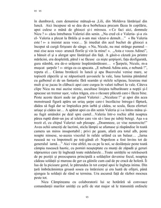 95
în dumbravă, cum denumise mătuşă-sa ,Lili, din Moldova lăstărişul din
luncă. Aici începuse să se dea de-a berbeleaca precum făcea în copilărie,
apoi culese o mână de ghiocei şi-i mirosea. « Ce faci aici, domnule
Nicu ? »- căzu întrebarea Valeriei din senin. ,,Nu cred că e Valeria- şi-a zis
el- Valeria a plecat la Brăila şi n-am mai văzut-o demult…” « Ba Valeria
este ! »- a insistat acea voce… Şi imediat din acel buchet de ghiocei a
început să curgă firişoare de sânge. « Nu, Nicule, nu mai strânge pumnul –
mai zise acea voce- aruncă florile şi vin la mine! ». ,,Asta e vocea Adinei”,
a bănuit el şi a alergat spre lăstărişul din faţă. A găsit-o căzută jos printre
mărăcini, era despletită, părul i se făcuse ca nişte şerpişori, faţa desfigurată,
gura stâmbă, era de-o urâţenie înspăimântătoare… « arpele, Nicule, m-aȘ
muşcat şarpele ! »- striga ea ca apucata. ,,E nebună Adina asta, e nebună !”,
repeta el… Cântau brotăceii în luncă şi apa Bucovului venise mare, se
topiseră zăpezile şi se năpustiseră şuvoaiele la vale, luna lumina pământul
cu galbenul ei de un fantastic fără seamăn şi stelele sclipeau, licureau mai
mult şi se jucau în clăbucii apei care curgea în valuri tulburi la vale. Câteva
clipe Nicu nu mai auzise nimic, ascultase liniştea tulburătoare a nopţii şi-l
apucase un tremur uşor, valea trăgea, era o răcoare plăcută care-i făcea bine.
Peste aceste tăceri aude iar glasul Valeriei : ,,Niculeee !” şi apoi din acea
monstruasă figură apăru un uriaş şarpe care-i încolăcise întrega-i făptură,
dădea să fugă dar se împiedica prin iarbă şi cădea, se scula, făcea eforturi
uriaşe şi cădea iar… A apărut apoi ca din senin Valeria şi i-a întins mâna şi-
au fugit amândoi pe deal spre castel…Valeria într-o rochie albă noaptea
părea ruptă dintr-un joc al ielelor care vin să-i lase pe iubiţi betegi. Aşa s-a
trezit el, cu chipul Valeriei sub pleoape. ,,Doamneee, ce vise nenorocite!”
Avea ochii umeziţi de lacrimi, sticla lămpii se afumase şi răspândise în toată
camera un miros insuportabil ; privi pe geam, afară era totul alb, peste
noapte ninsese, se-auzea viscolul în rafale urlând ca un balaur… ,,Iarna
ruseasă ne va împotmoli pe toţi-gândi el- Napoleon a fost învins tot de
generalul iarnă…” Aici vine altfel, nu ca pe la noi, se deslănţuie peste toată
câmpia rusească haotic, cu porniri neaşteptate cu munţi de zăpadă şi geruri
năpraznice care îţi îngheaţă toate mădularele…Toate unităţile se retrăseseră
de pe poziţii şi preocuparea principală a soldaţilor devenise focul, noaptea
cădeau soldaţii şi mureau de ger ca găinile cum cad de pe cracă de holeră. Îi
lua de la picioare gerul, le pătrundea în tot corpul apoi le îngheţa inima. Din
ţară îmbrăcămintea groasă sosea cu întârziere şi era luată de ofiţeri, până
ajungea la soldaţii de rând se termina. Ura ascunsă faţă de război mocnea
peste tot.
Nicu Câmpineanu cu colaboratorii lui se hotărâră să convoace
comandanţii marilor unităţi cu şefii de stat major să le transmită ordinele
95
95
 