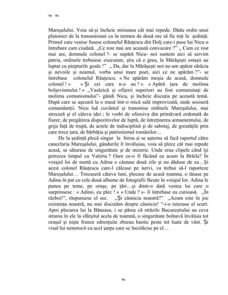 96
Mareşalului. Voia să-şi încheie misiunea cât mai repede. Dădu ordin unui
plutonier de la transmisiuni ca în termen de două ore să fie toţi la şedinţă.
Primul care venise fusese colonelul Răuţescu din Dolj care-i puse lui Nicu o
întrebare cam ciudată. ,,Ce rost mai are această convocare ?” ,, Cum ce rost
mai are, domnule colonel ?- se supără Nicu- noi suntem aici să servim
patria, ordinele trebuiesc executate, ştiu că e greu, la Mărăşeşti ostaşii au
luptat cu piepturile goale !” ,, Da, dar la Mărăşeşti noi ne-am apărat sărăcia
şi nevoile şi neamul, vorba unui mare poet, aici ce ne apărăm ?”- se
întrebase colonelul Răuţescu. « Ne apărăm moşia de acasă, domnule
colonel ! » « i cei care n-o auȘ ? » « Apără ţara de molima
bolşevismului ! » ,,Vasăzică şi ofiţerii superiori au fost contaminaţi de
molima comunismului”- gândi Nicu, şi încheie discuţia pe această temă.
După care se aşezară la o masă într-o mică sală improvizată, unde sosiseră
comandanţii. Nicu luă cuvântul şi transmise ordinele Mareşalului, mai
strecură şi el câteva idei ; le vorbi de ofensiva din primăvară ordonată de
fiurer, de pregătirea dispozitivelor de luptă, de întreţinerea armamentului, de
grija faţă de trupă, de actele de indisciplină şi de sabotaj, de greutăţile prin
care trece ţara, de bărbăţia şi patriotismul românilor…
De la şedinţă plecă singur la birou şi se aşternu să facă raportul către
cancelaria Mareşalului, gândurile îl învăluiau, voia să plece cât mai repede
acasă, se săturase de singurătate şi de mizerie. Unde erau clipele când îşi
petrecea timpul cu Valeria ? Oare ce-o fi făcând ea acum la Brăila? În
voiajul lui de nuntă cu Adina o căutase două zile şi nu dăduse de ea…Şi
acest colonel Răuţescu care-l călcase pe nervi, va trebui să-l raporteze
Mareşalului… Trecuseră câteva luni, plecase de acasă toamna, o lăsase pe
Adina în pat cu cele două albume de fotografii făcute în voiajul lor. Adina le
punea pe teme, pe oraşe, pe ţări…şi dintr-o dată vestea lui care o
surprinsese : « Adino, eu plec ! » « Unde ? »- îl întrebase ea curioasă. ,,În
război!”, răspunsese el sec. ,, i căsnicia noastră?” ,,Acum este în jocȘ
existenţa noastră, nu mai discutăm despre căsnicie! “-i-o retezase el scurt.
Apoi plecarea lui la Băneasa, i se părea că străzile Bucureştiului au ceva
straniu în ele la sfârşitul acela de toamnă, o singurătate bolnavă învăluia tot
oraşul şi nişte frunze zdrenţuite zburau haotic peste tot luate de vânt. iȘ
visul lui nenorocit cu acel şarpe care se încolăcise pe el…
96
96
 
