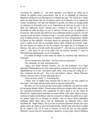 98
Aventura lui- gândea el – era prea riscantă ; şi-o făcuse cu mâna lui şi
trebuia să suporte toate consecinţele. Dar ce se va întâmpla cu maică-sa,
bătrână şi bolnavă şi pe deasupra şi cu Dorina pe cap ? Pe maică-sa o iubea
mult, de când fusese mic pe ea pusese ochii, ea îl îngrijise, ea se rugase de
Tache, învăţătorul, să-l dea mai departe la şcoală, ea venea cu desaga plină
cu mâncare la Normală şi tot ea se împrumuta de bani pe la unul şi pe la
altul să-i plătească taxele. Dorina era o intrusă în viaţa lui, nu dorise
niciodată să aibă de-aface cu ea, îl strivise Avram ca pe un păduche cu
averea lui, fără să ţină cont dacă are ceva sufleteşte pentru ea sau nu. Nu din
această cauză îşi luase el lumea în cap ? La toate astea contribuise şi Adina
care îl părăsise brusc şi se aruncase în braţele lui Nicu Câmpineanu. Zâmbi
la figura lui din oglindă ; devenise parcă un personaj de literatură ieftină,
care ar putea să fie luat ca exemplu atunci când vorbeşti de învinşii vieţii.
De mic fusese un supus, el era cel oropsit, toţi copiii pe el îl alergau şi-l
băteau, ,,Ilie, du-te şi ne dă vacile din porumb !”, ,,Ilie du-te şi ia porumb de
copt !”, ,,Ilie du-te în sat să ne aduci foc să coacem dovleac !”, apoi la
Normală toate plantoanele cu el se începeau…
Un soldat de lângă el care cânta un cântec la acordeon opri cântecul şi
îl întrebă :
-De ce sunteţi trist, dom’lent ? Aţi fost cumva-n permisie ?
-Nu, domnule, eu sunt concentrat nou !
-Aaaa, acu faceţi botezul focului…Eu vin din permisie, m-a rugat
generalul Diamandescu să-i duc nişte pachete acasă şi m-a lăsat şi pe mine o
săptămână pe la ai mei. Am patru copii, dom’ lent, şi-aşa mi-i drag de ei !
Nu-i văzusem de doi ani! Am şi pe tata bolnav, săracu…Dacă, Doamne
fereşte, mor eu, cine o să mai aibă grijă de ei ?
-Cum să mori, omule !?- îl încurajă Ilie.
- Dom’ lent, în război mor oamenii din te miri ce, azi eşti, mâine nu
mai ieşti ! Am văzut atât de multe încât nu mă mai miră nimic.
Ilie tăcu, nu vru să mai asculte la poveştile soldatului, era sătul de astfel
de istorioare despre război. Trenul gonea nebun pe câmpia albă, oprea rar de
tot, schimba locomotiva sau vagoanele în câte-o gară şi iar îşi vedea de
drumul lui. Ostaşii parcă dormiau un somn infinit, câte unul, când se trezea,
scârma în raniţă, îşi desfăcea cutia de conserve şi mânca în grabă ceva, apoi
iar punea capul jos şi începea să sforăie. Aşa au dus-o două săptămâni
încheiate până când, într-o joie de dimineaţă, au debarcat într-o mică
localitate de lângă Odesa. Ilie şi-a luat în primire plutonul format din cinci
grupe, patru de tunari şi unul de transmisiuni, băieţii erau toţi tineri în afară
de un caporal care să fi avut la treizeci şi cinci de ani, de prin părţile
Doljului. Acum însă era bucureştean, căsătorit, cu doi copii, lucra la Malaxa
98
98
 