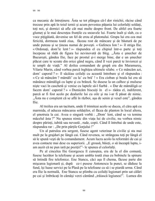 99
ca mecanic de întreţinere. Ăsta se tot plângea că-l dor rinichii, răcise când
trecuse prin apă în toiul iernii şi acum povestea păţania lui celorlalţi soldaţi,
toţi noi, şi dornici să afle cât mai multe despre front. De altfel era foarte
glumeţ şi le mai descreţea frunţile cu snoavele lui. Foarte înalt şi slab, cu o
voce piţigăiată, devenise un fel de erou al plutonului. Grupa lui era cea mai
fericită, dormeau toată ziua, făceau rost de mâncare şi de băutură de pe
unde puteau şi se ţineau numai de poveşti. « Gafencu Ion ! »- îl striga Ilie.
« Ordonaţi, dom’le lent ! »- răspundea el cu chipiul într-o parte şi toţi
începeau să râdă de figura lui nevinovată de bleg. ,,Ăsta e şmecher de
Bucureşti, gândea Ilie, face pe prostul şi-i merge bine, dar e un şmecher
plăcut care te scoate din orice gând negru, când îl vezi parcă te înviorezi şi
te umpli de viaţă.” Al doilea comandant de grupă era din Maramureş,
Vilarie Marin, când vorbea parcă înghiţea ultimele silabe. « Ce mâncăm azi,
dom’ caporal ? »- îl sâcâiau ceilalţi cu această întrebare şi el răspundea :
« Ce să mâncăm ? mămăli’ cu la’ cu brâ’ ! » Era cioban şi boala lui era să
mănânce mămăligă cu lapte şi cu brănză. Se dusese la un calhoz şi mulsese
nişte vaci în caschetă şi venise cu laptele să-l fiarbă . « Dar de mămăligă ce
facem dom’ caporal ? » « Dumicăm biscuiţi în el »- râdea el, indiferent,
parcă ar fi fost acolo pe dealurile lui cu oile şi nu i-ar fi păsat de nimic.
,,Ăsta nu e conştient că se află în război, aşa de senin şi vesel este”, gândea
Ilie.
Al treilea era un taciturn, unde îl trimiteai acolo se ducea, el căra apă cu
marmida, el aducea mâncarea soldaţilor, el făcea de planton în locul altora,
el şmotruia la cai. Avea o singură vorbă : ,,Dom’ lent, când se va temina
măcelul ăsta ?” Nu spunea nimic din viaţa lui de civilie, nu vorbea nimic
despre părinţi, iubită sau nevastă , rude, copii. Când îl întrebai de unde este,
răspundea rar : ,,De prin părţile Gorjului !”
Un al patrulea era sergent, fusese agent veterinar în civilie şi sta mai
mult pe la grajduri pe lângă cai. Când revenea, se strângeau toţi pe lângă el
să le spună veşti de la comandament. Acum lucra acolo la reformări de cai şi
avea contacte mai dese cu superiorii. ,,E groasă, băieţi, o să înceapă lupta, i-
am auzit că ne pun iară pe poziţii!”- le spunea el celorlalţi.
Pe al cincelea Ilie Georgescu îl cunoştea, era de la el din comună,
fusese lucrător la telefoane şi acum umbla toată ziua cu bobinele la spinare
să întindă fire telefonice. Ene Stancu, căci aşa îl chema, făcuse parte din
mişcarea legionară şi, după ce-i pusese Antonescu la punct, se dăduse la
fund, îşi luase servici pe la Plasă pe la telefoane ca să i se piardă urma. Când
era Ilie la normală, Ene Stancu se plimba cu ceilalţi legionari prin sat călări
pe cai şi îmbrăcaţi în cămăşi verzi cântând ,,trăiască legiunea!”. Lumea din
99
99
 