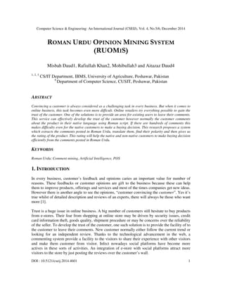 Computer Science & Engineering: An International Journal (CSEIJ), Vol. 4, No.5/6, December 2014
DOI : 10.5121/cseij.2014.4601 1
ROMAN URDU OPINION MINING SYSTEM
(RUOMIS)
Misbah Daud1, Rafiullah Khan2, Mohibullah3 and Aitazaz Daud4
1, 2, 3
CS/IT Department, IBMS, University of Agriculture, Peshawar, Pakistan
4
Department of Computer Science, CUSIT, Peshawar, Pakistan
ABSTRACT
Convincing a customer is always considered as a challenging task in every business. But when it comes to
online business, this task becomes even more difficult. Online retailers try everything possible to gain the
trust of the customer. One of the solutions is to provide an area for existing users to leave their comments.
This service can effectively develop the trust of the customer however normally the customer comments
about the product in their native language using Roman script. If there are hundreds of comments this
makes difficulty even for the native customers to make a buying decision. This research proposes a system
which extracts the comments posted in Roman Urdu, translate them, find their polarity and then gives us
the rating of the product. This rating will help the native and non-native customers to make buying decision
efficiently from the comments posted in Roman Urdu.
KEYWORDS
Roman Urdu; Comment mining, Artificial Intelligence, POS
1. INTRODUCTION
In every business, customer’s feedback and opinions caries an important value for number of
reasons. These feedbacks or customer opinions are gift to the business because these can help
them to improve products, offerings and services and most of the times companies get new ideas.
However there is another angle to see the opinions, “customer convincing the customer”. Yes it’s
true whilst of detailed description and reviews of an experts, there will always be those who want
more [1].
Trust is a huge issue in online business. A big number of customers still hesitate to buy products
from e-stores. Their fear from shopping at online store may be driven by security issues, credit
card information theft, goods quality, shipment procedure or may be concerns over the reliability
of the seller. To develop the trust of the customer, one such solution is to provide the facility of to
the customer to leave their comments. New customer normally either follow the current trend or
looking for an independent review. Thanks to the technological advancement in the web, a
commenting system provide a facility to the visitors to share their experience with other visitors
and make them customer from visitor. Infect nowadays social platforms have become more
actives in these sorts of activities. An integration of e-store with social platforms attract more
visitors to the store by just posting the reviews over the customer’s wall.
 