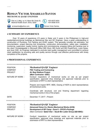 resume
roman victor santos Page 1 of 9
ROMAN VICTOR AMARILLO SANTOS
MECHANICAL QA/QC ENGINEER
Flat no.2, Bldg. no.14, Maan Bin Zaida St., +974 6675 8454
Madinat Khalifa South, Doha, Qatar +974 6698 4518
arviesantos@yahoo.com Roman Victor Santos
• SUMMARY OF EXPERIENCE
Over 16 years of experience (13 years in Qatar and 3 years in the Philippines) in high-end
residential/commercial buildings as Mechanical Site and QC Engineer. Have a great understanding in
construction of Plumbing, Fire Fighting and HVAC system. This generally includes bid estimation, bid
documentation, project planning and scheduling, construction documentation, safety plan, installation,
monitoring, supervision, quality control, testing and commissioning, progress billing and handing over to
the client. Knowledgeable in Microsoft Office (MS Word, MS Excel and MS PowerPoint), Lotus Notes,
and Auto CAD. An Engineer dedicated to promote total quality management and committed to achieve
client satisfaction by providing safe and quality service through cost effective performance with timely
completion of the projects.
• PROFESSIONAL EXPERIENCE
POSITION : Mechanical QA/QC Engineer
COMPANY : PSC Trading and Contracting
PROJECT : AL Bayt Stadium Project
(Main Contractor: GSIC)
NATURE OF WORK : Conduct inspections of mechanical works on site as per project
specification, approved shop drawings and approved materials prior to
submission of RFIT to client representative.
Prepare and inspect RFIT, MDS, Closing of NCR to client representatives
all mechanical works.
Coordinate with structural, civil and finishing department regarding
mechanical works in line of the project.
DATE : December 17, 2017 – Present
POSITION : Mechanical QA/QC Engineer
COMPANY : Advanced Vision Co. Electro Mechanical Works (AVQ)
PROJECT : Development of ISF Camp - Zone 6 - CPC07a Package
(Main Contractor: Qatari Diar – Saudi Bin Laden Group (QD-SBG))
NATURE OF WORK : Conduct inspections of mechanical works on site as per project
specification, approved shop drawings and approved materials prior to
submission of RFIT to client representative.
 