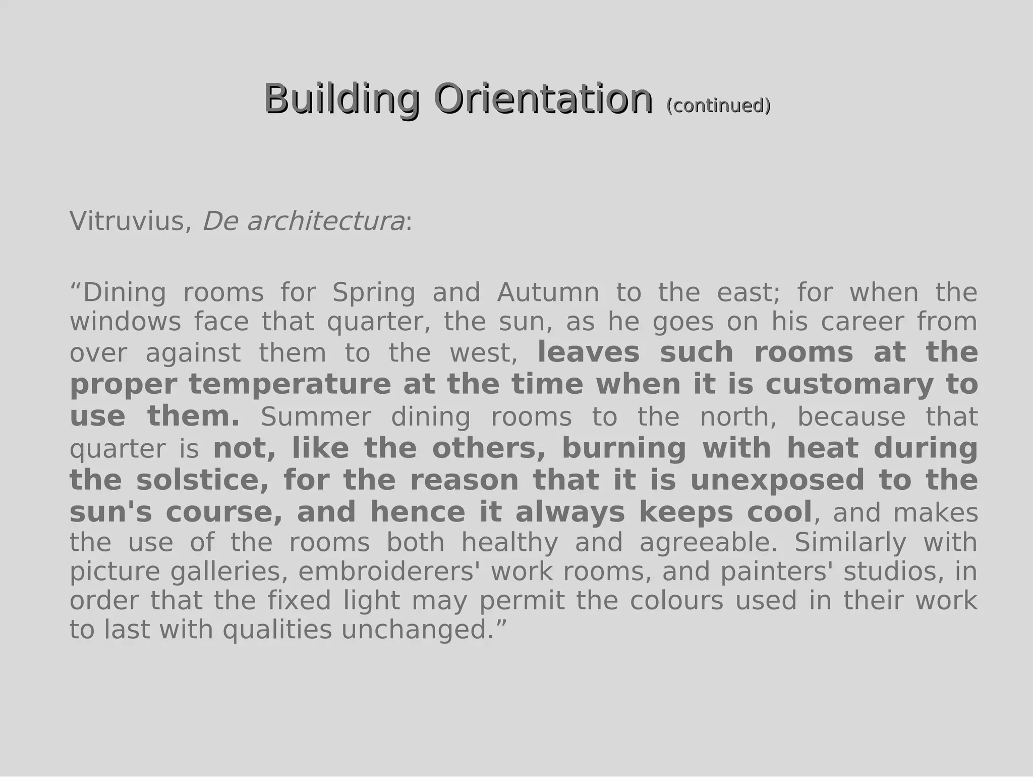 Building Orientation (continued)


Vitruvius, De architectura:

“Dining rooms for Spring and Autumn to the east; for when the
windows face that quarter, the sun, as he goes on his career from
over against them to the west, leaves such rooms at the
proper temperature at the time when it is customary to
use them. Summer dining rooms to the north, because that
quarter is not, like the others, burning with heat during
the solstice, for the reason that it is unexposed to the
sun's course, and hence it always keeps cool, and makes
the use of the rooms both healthy and agreeable. Similarly with
picture galleries, embroiderers' work rooms, and painters' studios, in
order that the fixed light may permit the colours used in their work
to last with qualities unchanged.”
 