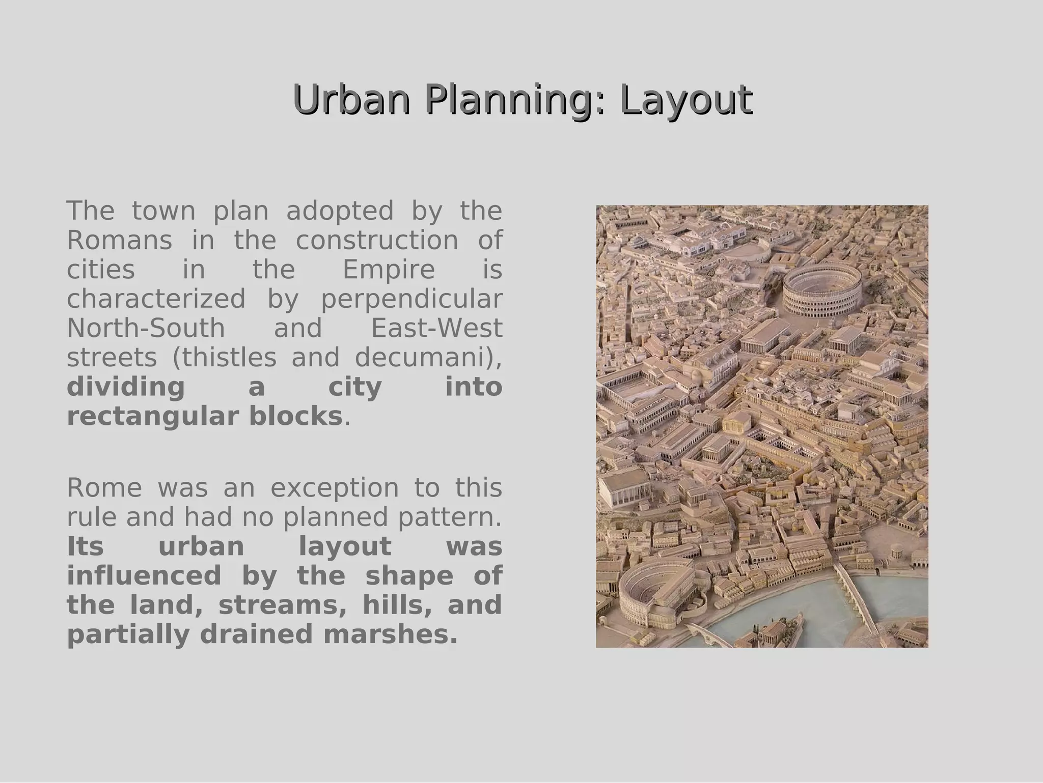 Urban Planning: Layout

The town plan adopted by the
Romans in the construction of
cities   in    the    Empire    is
characterized by perpendicular
North-South      and    East-West
streets (thistles and decumani),
dividing       a     city    into
rectangular blocks.

Rome was an exception to this
rule and had no planned pattern.
Its    urban     layout    was
influenced by the shape of
the land, streams, hills, and
partially drained marshes.
 