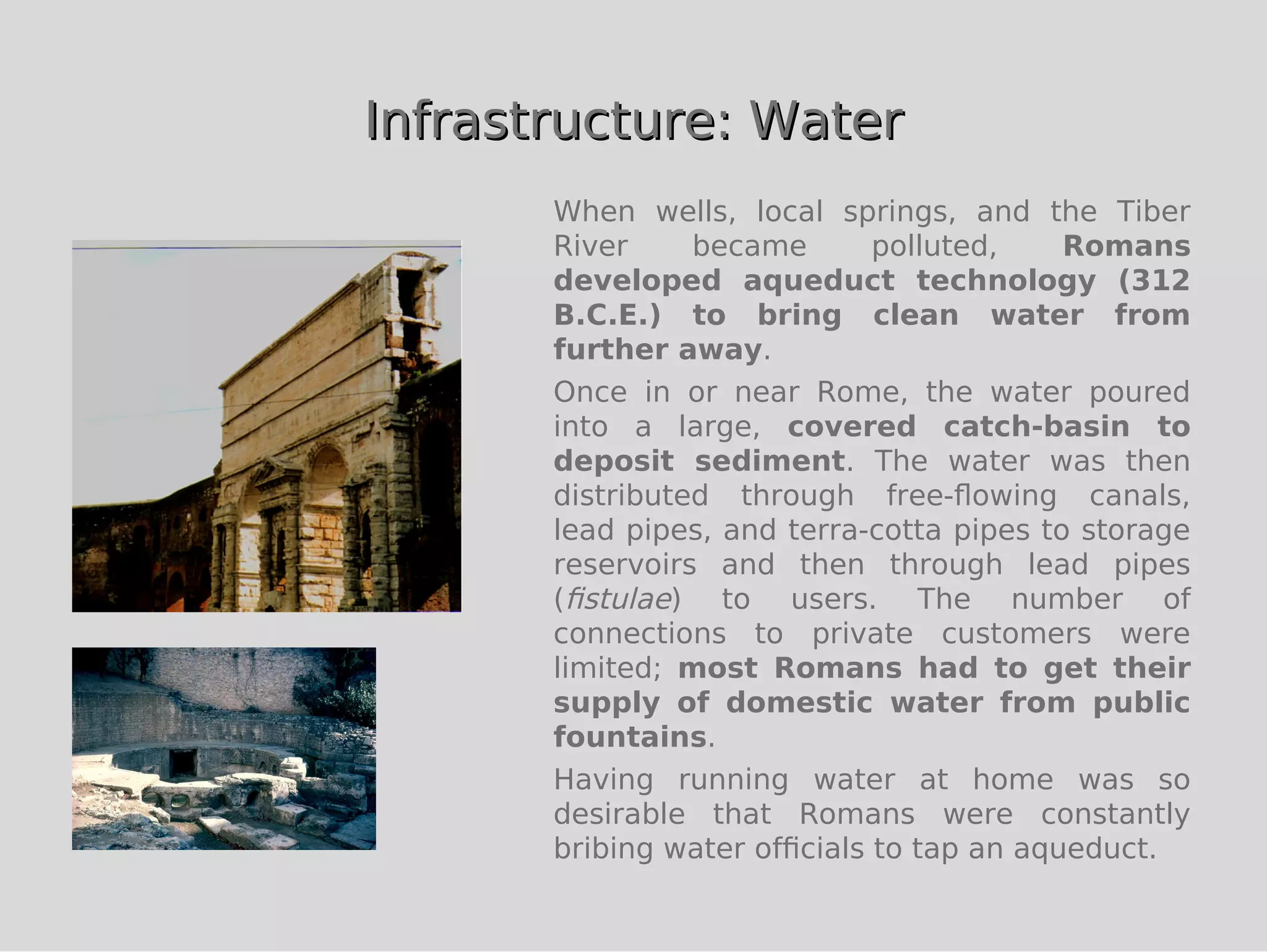 Infrastructure: Water
       When wells, local springs, and the Tiber
       River     became       polluted,    Romans
       developed aqueduct technology (312
       B.C.E.) to bring clean water from
       further away.
       Once in or near Rome, the water poured
       into a large, covered catch-basin to
       deposit sediment. The water was then
       distributed through free-ﬂowing canals,
       lead pipes, and terra-cotta pipes to storage
       reservoirs and then through lead pipes
       (ﬁstulae) to users. The number of
       connections to private customers were
       limited; most Romans had to get their
       supply of domestic water from public
       fountains.
       Having running water at home was so
       desirable that Romans were constantly
       bribing water ofﬁcials to tap an aqueduct.
 