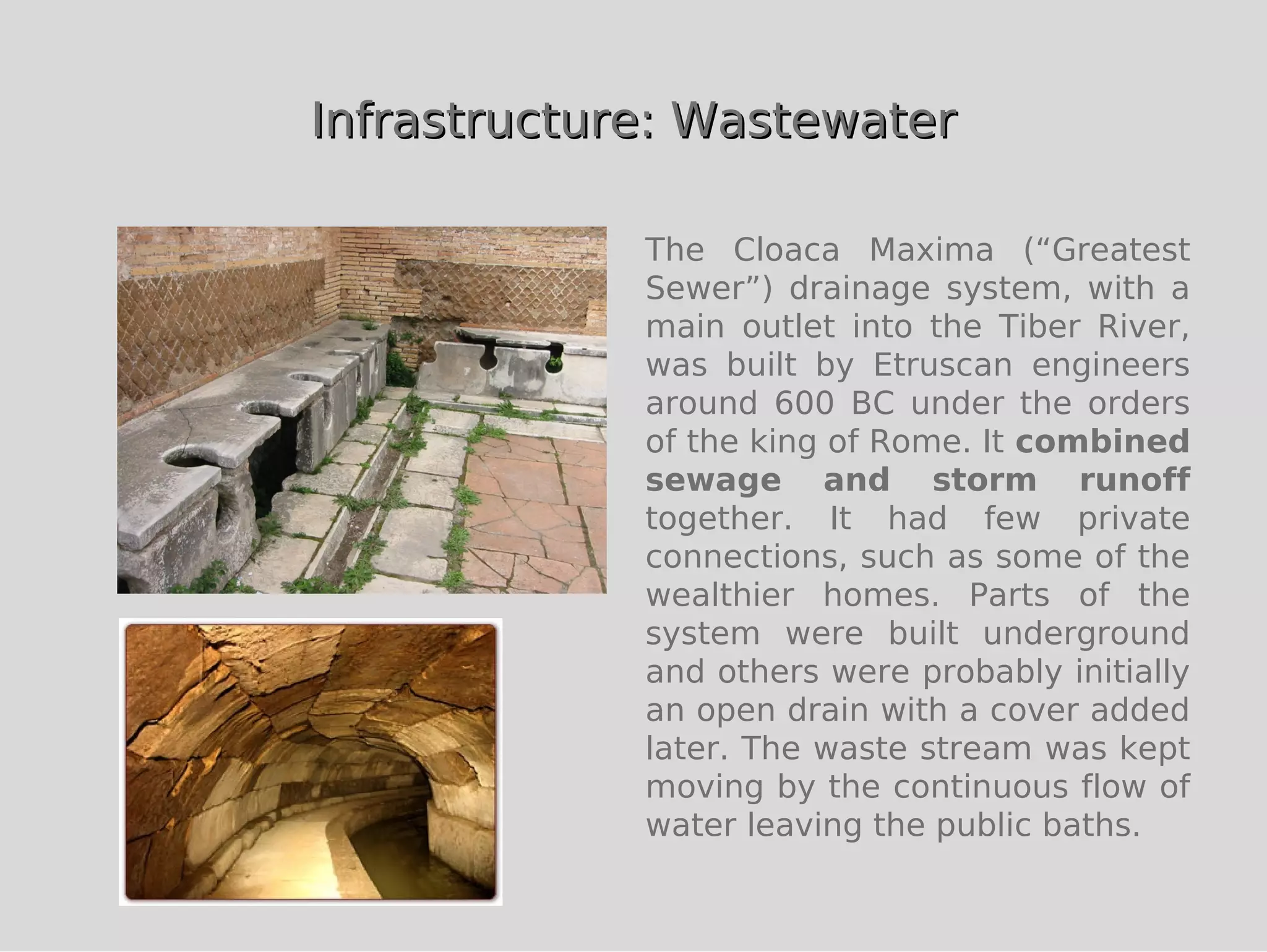 Infrastructure: Wastewater

             The Cloaca Maxima (“Greatest
             Sewer”) drainage system, with a
             main outlet into the Tiber River,
             was built by Etruscan engineers
             around 600 BC under the orders
             of the king of Rome. It combined
             sewage and storm runoff
             together. It had few private
             connections, such as some of the
             wealthier homes. Parts of the
             system were built underground
             and others were probably initially
             an open drain with a cover added
             later. The waste stream was kept
             moving by the continuous flow of
             water leaving the public baths.
 