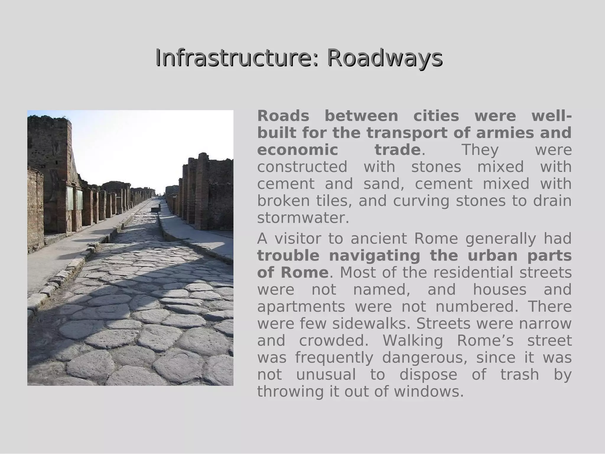 Infrastructure: Roadways

        Roads between cities were well-
        built for the transport of armies and
        economic        trade.     They     were
        constructed with stones mixed with
        cement and sand, cement mixed with
        broken tiles, and curving stones to drain
        stormwater.
        A visitor to ancient Rome generally had
        trouble navigating the urban parts
        of Rome. Most of the residential streets
        were not named, and houses and
        apartments were not numbered. There
        were few sidewalks. Streets were narrow
        and crowded. Walking Rome’s street
        was frequently dangerous, since it was
        not unusual to dispose of trash by
        throwing it out of windows.
 