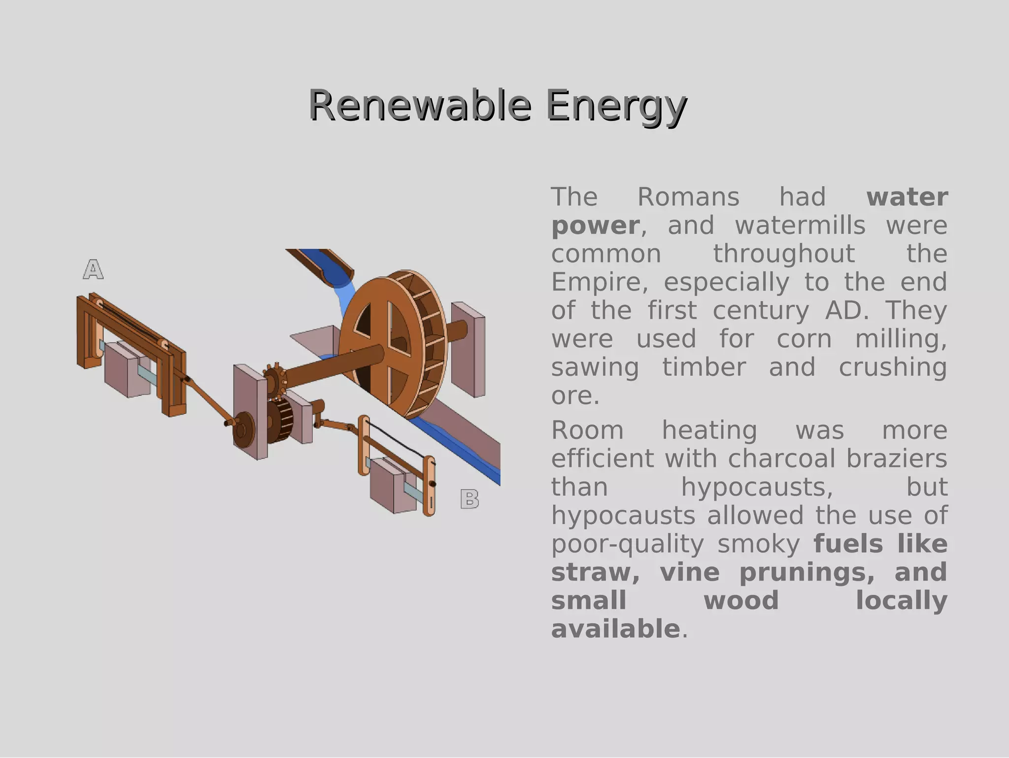 Renewable Energy

          The     Romans     had    water
          power, and watermills were
          common        throughout     the
          Empire, especially to the end
          of the first century AD. They
          were used for corn milling,
          sawing timber and crushing
          ore.
          Room heating was more
          efficient with charcoal braziers
          than       hypocausts,       but
          hypocausts allowed the use of
          poor-quality smoky fuels like
          straw, vine prunings, and
          small        wood        locally
          available.
 