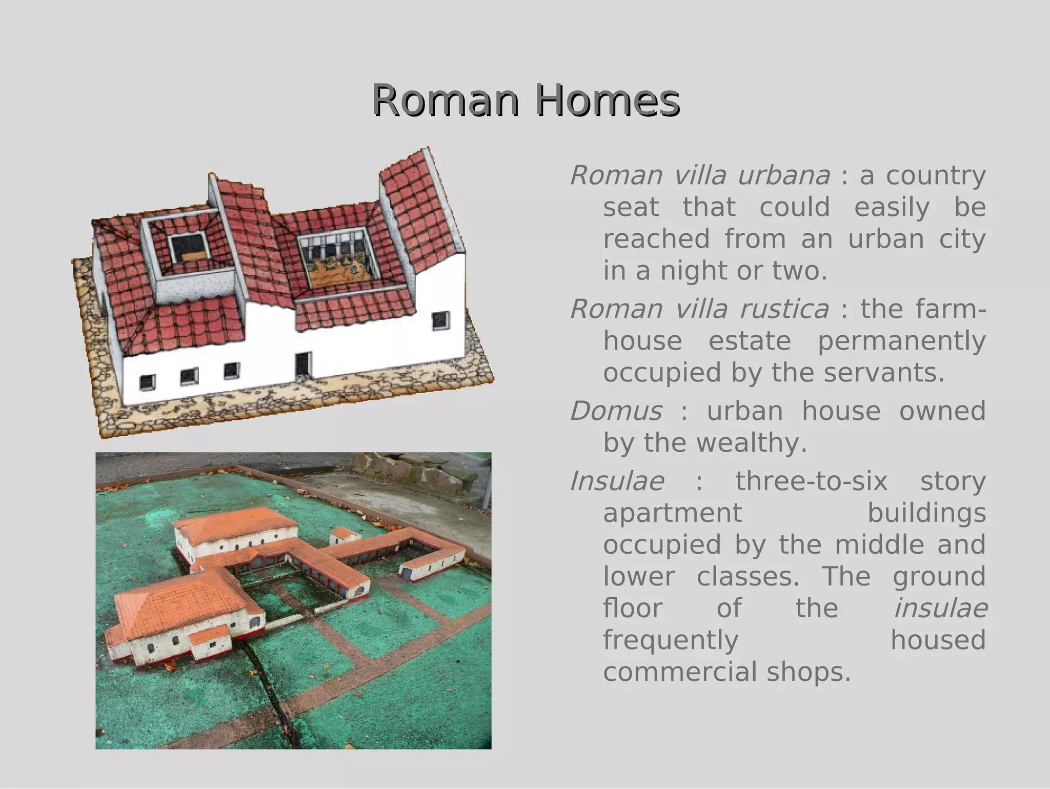 Roman Homes
      Roman villa urbana : a country
         seat that could easily be
         reached from an urban city
         in a night or two.
      Roman villa rustica : the farm-
         house estate permanently
         occupied by the servants.
      Domus : urban house owned
         by the wealthy.
      Insulae : three-to-six story
         apartment           buildings
         occupied by the middle and
         lower classes. The ground
         ﬂoor     of     the   insulae
         frequently           housed
         commercial shops.
 
