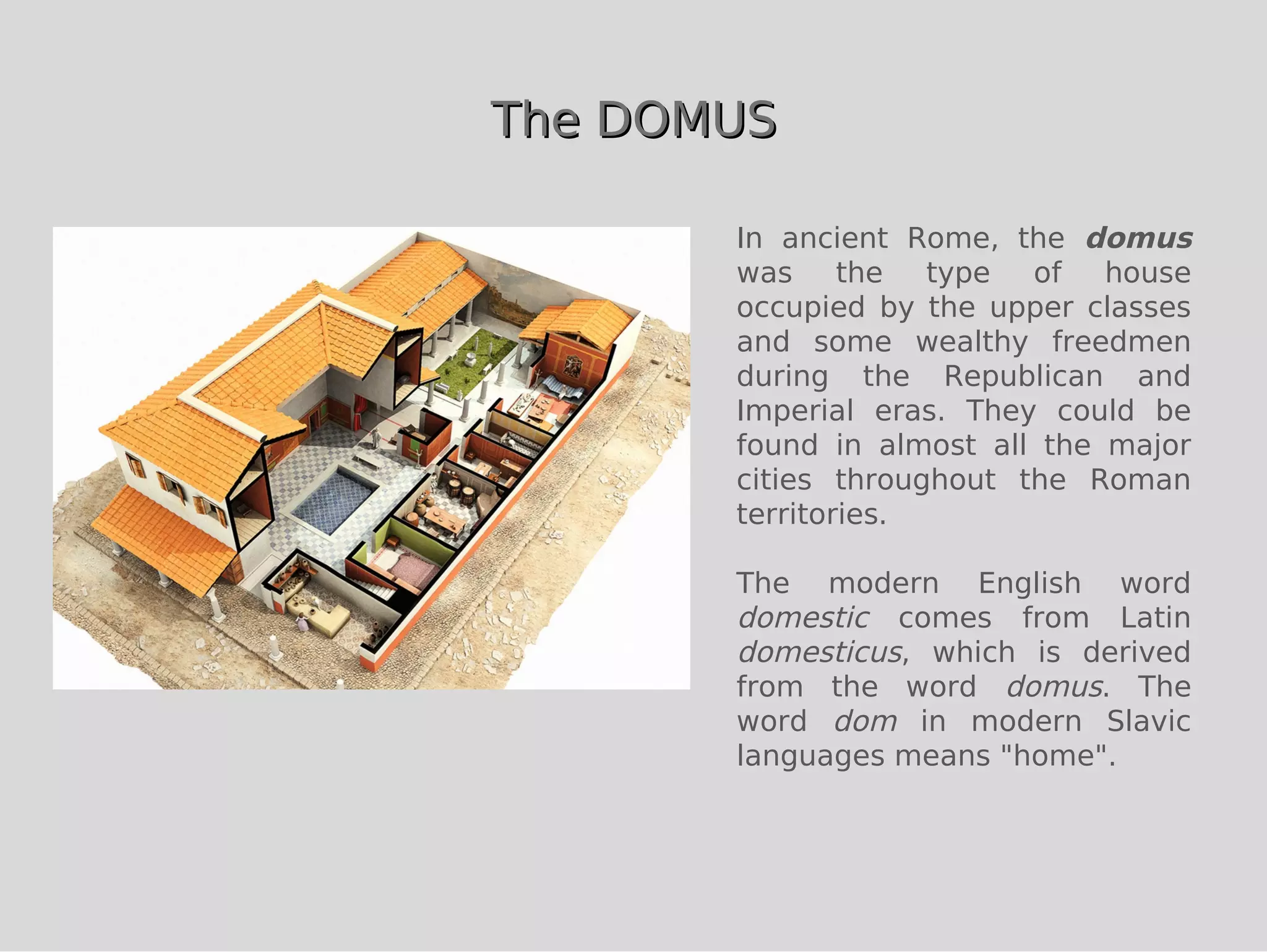 The DOMUS

       In ancient Rome, the domus
       was     the  type  of   house
       occupied by the upper classes
       and some wealthy freedmen
       during the Republican and
       Imperial eras. They could be
       found in almost all the major
       cities throughout the Roman
       territories.

       The modern English word
       domestic comes from Latin
       domesticus, which is derived
       from the word domus. The
       word dom in modern Slavic
       languages means "home".
 