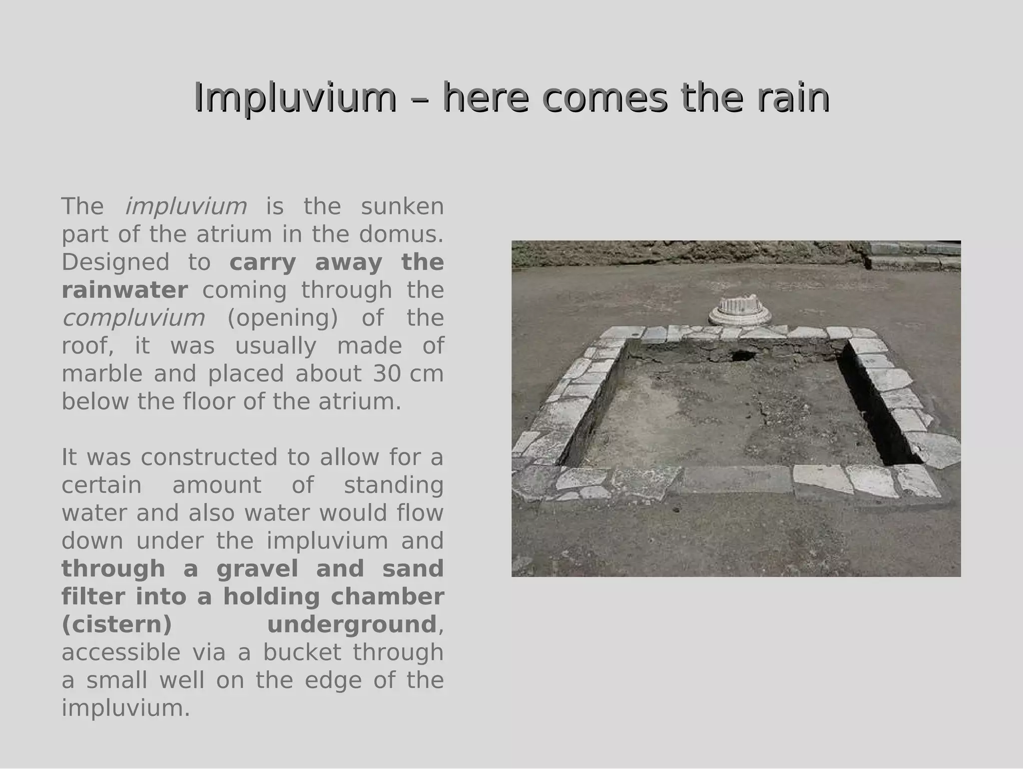 Impluvium – here comes the rain

The impluvium is the sunken
part of the atrium in the domus.
Designed to carry away the
rainwater coming through the
compluvium (opening) of the
roof, it was usually made of
marble and placed about 30 cm
below the floor of the atrium.

It was constructed to allow for a
certain amount of standing
water and also water would flow
down under the impluvium and
through a gravel and sand
filter into a holding chamber
(cistern)        underground,
accessible via a bucket through
a small well on the edge of the
impluvium.
 