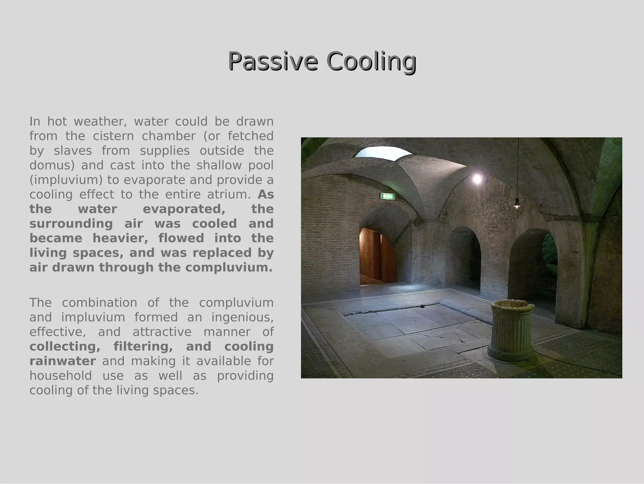 Passive Cooling

In hot weather, water could be drawn
from the cistern chamber (or fetched
by slaves from supplies outside the
domus) and cast into the shallow pool
(impluvium) to evaporate and provide a
cooling effect to the entire atrium. As
the     water      evaporated,      the
surrounding air was cooled and
became heavier, flowed into the
living spaces, and was replaced by
air drawn through the compluvium.

The combination of the compluvium
and impluvium formed an ingenious,
effective, and attractive manner of
collecting, filtering, and cooling
rainwater and making it available for
household use as well as providing
cooling of the living spaces.
 