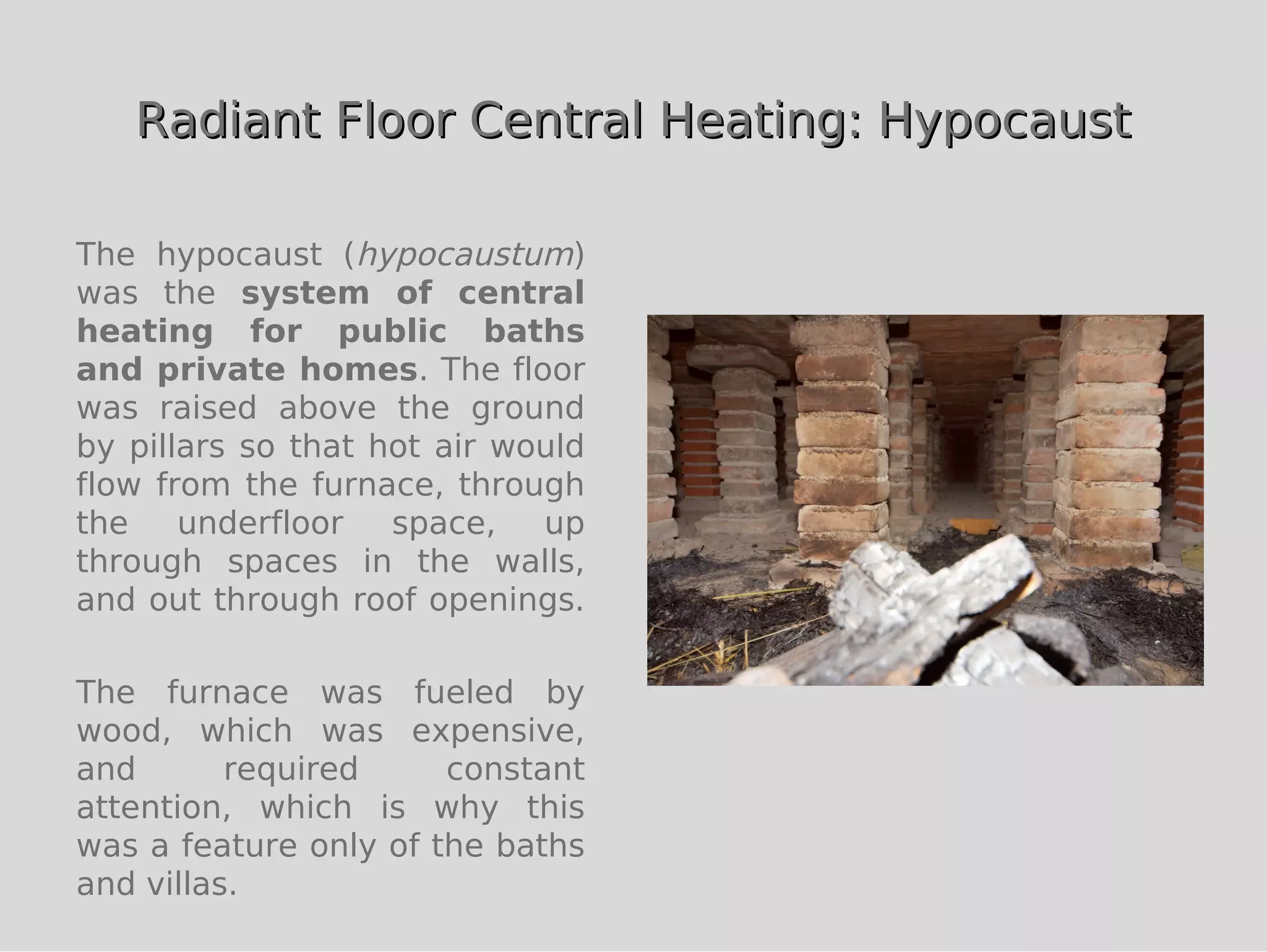 Radiant Floor Central Heating: Hypocaust

The hypocaust (hypocaustum)
was the system of central
heating for public baths
and private homes. The floor
was raised above the ground
by pillars so that hot air would
flow from the furnace, through
the    underfloor   space,   up
through spaces in the walls,
and out through roof openings.

The furnace was fueled by
wood, which was expensive,
and       required     constant
attention, which is why this
was a feature only of the baths
and villas.
 