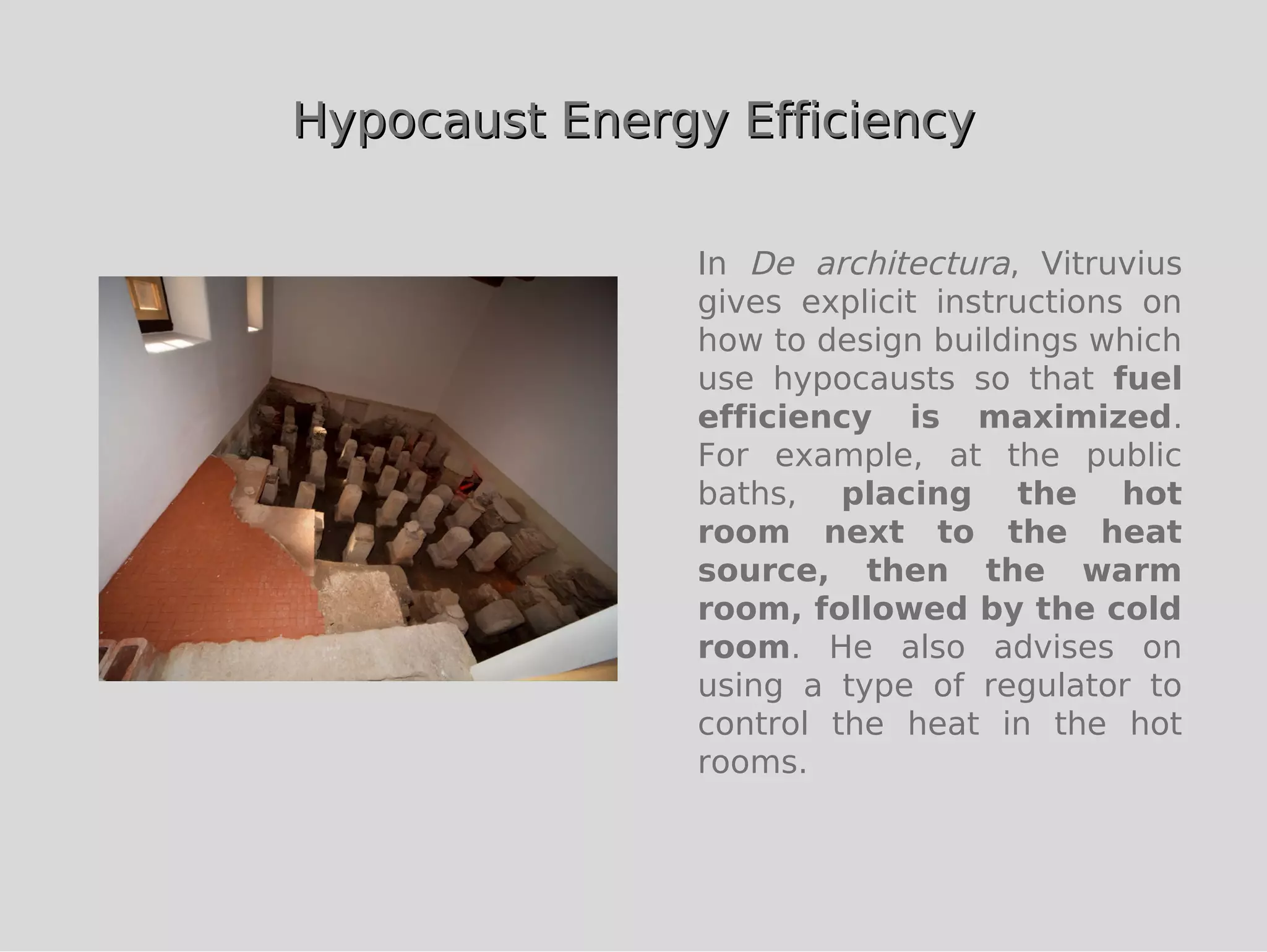 Hypocaust Energy Efficiency

               In De architectura, Vitruvius
               gives explicit instructions on
               how to design buildings which
               use hypocausts so that fuel
               efficiency is maximized.
               For example, at the public
               baths, placing the hot
               room next to the heat
               source, then the warm
               room, followed by the cold
               room. He also advises on
               using a type of regulator to
               control the heat in the hot
               rooms.
 