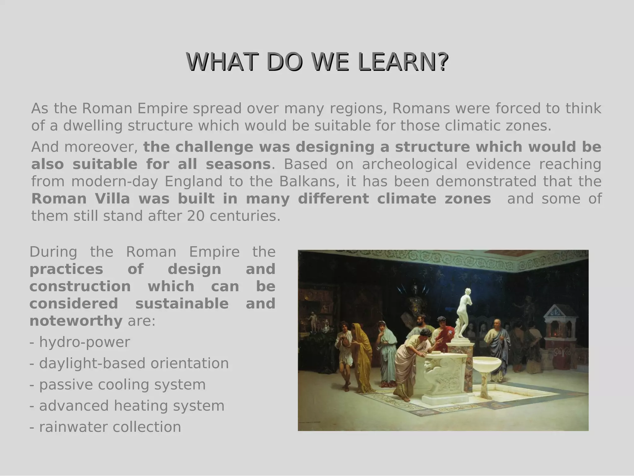 WHAT DO WE LEARN?
As the Roman Empire spread over many regions, Romans were forced to think
of a dwelling structure which would be suitable for those climatic zones.
And moreover, the challenge was designing a structure which would be
also suitable for all seasons. Based on archeological evidence reaching
from modern-day England to the Balkans, it has been demonstrated that the
Roman Villa was built in many different climate zones and some of
them still stand after 20 centuries.

During the Roman Empire the
practices     of    design   and
construction which can be
considered sustainable and
noteworthy are:
- hydro-power
- daylight-based orientation
- passive cooling system
- advanced heating system
- rainwater collection
 
