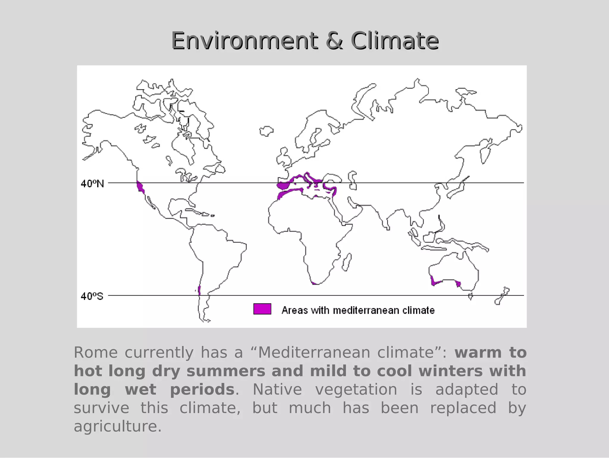 Environment & Climate




Rome currently has a “Mediterranean climate”: warm to
hot long dry summers and mild to cool winters with
long wet periods. Native vegetation is adapted to
survive this climate, but much has been replaced by
agriculture.
 